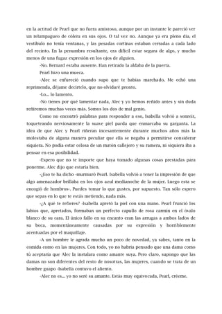en la actitud de Pearl que no fuera amistoso, aunque por un instante le pareció ver
un relampagueo de cólera en sus ojos. O tal vez no. Aunque ya era pleno día, el
vestíbulo no tenía ventanas, y las pesadas cortinas estaban cerradas a cada lado
del recinto. En la penumbra resultante, era difícil estar segura de algo, y mucho
menos de una fugaz expresión en los ojos de alguien.
-No. Bernard estaba ausente. Han retirado la aldaba de la puerta.
Pearl hizo una mueca.
-Alec se enfureció cuando supo que te habías marchado. Me echó una
reprimenda, déjame decírtelo, que no olvidaré pronto.
-Lo... lo lamento.
-No tienes por qué lamentar nada, Alec y yo hemos reñido antes y sin duda
reñiremos muchas veces más. Somos los dos de mal genio.
Como no encontró palabras para responder a eso, Isabella volvió a sonreír,
toqueteando nerviosamente la suave piel parda que enmarcaba su garganta. La
idea de que Alec y Pearl riñeran incesantemente durante muchos años más la
molestaba de alguna manera peculiar que ella se negaba a permitirse considerar
siquiera. No podía estar celosa de un matón callejero y su ramera, ni siquiera iba a
pensar en esa posibilidad.
-Espero que no te importe que haya tomado algunas cosas prestadas para
ponerme. Alec dijo que estaría bien.
-¿Eso te ha dicho -murmuró Pearl. Isabella volvió a tener la impresión de que
algo amenazador brillaba en los ojos azul medianoche de la mujer. Luego esta se
encogió de hombros-. Puedes tomar lo que gustes, por supuesto. Tan sólo espero
que sepas en lo que te estás metiendo, nada más.
-¿A qué te refieres? -lsabella apretó la piel con una mano. Pearl frunció los
labios que, apretados, formaban un perfecto capullo de rosa carmín en el óvalo
blanco de su cara. El único fallo en su encanto eran las arrugas a ambos lados de
su boca, momentáneamente causadas por su expresión y horriblemente
acentuadas por el maquillaje.
-A un hombre le agrada mucho un poco de novedad, ya sabes, tanto en la
comida como en las mujeres. Con todo, yo no habría pensado que una dama como
tú aceptaría que Alec la instalara como amante suya. Pero claro, supongo que las
damas no son diferentes del resto de nosotras, las mujeres, cuando se trata de un
hombre guapo -Isabella contuvo el aliento.
-Alec no es... yo no seré su amante. Estás muy equivocada, Pearl, créeme.
 
