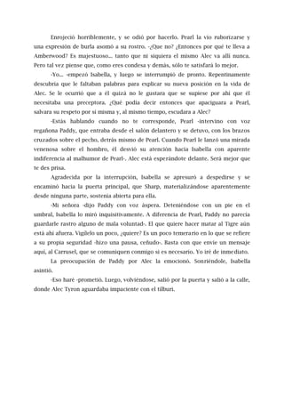 Enrojeció horriblemente, y se odió por hacerlo. Pearl la vio ruborizarse y
una expresión de burla asomó a su rostro. -¿Que no? ¿Entonces por qué te lleva a
Amberwood? Es majestuoso... tanto que ni siquiera el mismo Alec va allí nunca.
Pero tal vez piense que, como eres condesa y demás, sólo te satisfará lo mejor.
-Yo... -empezó Isabella, y luego se interrumpió de pronto. Repentinamente
descubría que le faltaban palabras para explicar su nueva posición en la vida de
Alec. Se le ocurrió que a él quizá no le gustara que se supiese por ahí que él
necesitaba una preceptora. ¿Qué podía decir entonces que apaciguara a Pearl,
salvara su respeto por sí misma y, al mismo tiempo, escudara a Alec?
-Estás hablando cuando no te corresponde, Pearl -intervino con voz
regañona Paddy, que entraba desde el salón delantero y se detuvo, con los brazos
cruzados sobre el pecho, detrás mismo de Pearl. Cuando Pearl le lanzó una mirada
venenosa sobre el hombro, él desvió su atención hacia Isabella con aparente
indiferencia al malhumor de Pearl-. Alec está esperándote delante. Será mejor que
te des prisa.
Agradecida por la interrupción, Isabella se apresuró a despedirse y se
encaminó hacia la puerta principal, que Sharp, materializándose aparentemente
desde ninguna parte, sostenía abierta para ella.
-Mi señora -dijo Paddy con voz áspera. Deteniéndose con un pie en el
umbral, Isabella lo miró inquisitivamente. A diferencia de Pearl, Paddy no parecía
guardarle rastro alguno de mala voluntad-. El que quiere hacer matar al Tigre aún
está ahí afuera. Vigílelo un poco, ¿quiere? Es un poco temerario en lo que se refiere
a su propia seguridad -hizo una pausa, ceñudo-. Basta con que envíe un mensaje
aquí, al Carrusel, que se comuniquen conmigo si es necesario. Yo iré de inmediato.
La preocupación de Paddy por Alec la emocionó. Sonriéndole, Isabella
asintió.
-Eso haré -prometió. Luego, volviéndose, salió por la puerta y salió a la calle,
donde Alec Tyron aguardaba impaciente con el tílburi.
 