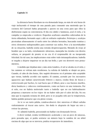Capítulo 31
La distancia hasta Horsham no era demasiado larga, no más de seis horas de
viaje incluyendo el tiempo de una parada para consumir una merienda que la
cocinera del Carrusel había preparado y puesto en una cesta para que ellos la
disfrutaran según su conveniencia. El día era cálido y luminoso, azul el cielo, y la
campiña ya empezaba a verdecer. Pequeños azafranes amarillos sobresalían de la
tierra ablandada, brotando aquí y allá en solitario esplendor. Petirrojos y azulejos
picoteaban afanosamente el suelo entre los árboles brotados, buscando ramitas y
otros elementos indispensables para construir sus nidos. Pese a la incertidumbre
de su situación, Isabella sentía una extraña despreocupación. Mirando de reojo al
hombre que a su lado, extrañamente silencioso, manejaba las riendas con diestra
soltura, se preguntó de pronto si no era él el responsable de su inesperada
felicidad. En tal caso, las implicaciones eran sobre todo intranquilizadoras. Isabella
se negaba a dejarse inquietar en un día tan bello, y por eso desterró esos pensa -
mientos.
A medida que dejaban más y más atrás Londres, el sol se alzaba en el cielo, y
los caminos se volvían más escabrosos. La euforia de Isabella se disipó un poco.
Cuando, al cabo de dos horas, Alec sugirió detenerse en el próximo sitio aceptable
que vieran, Isabella accedió con rapidez. El camino, azotado por los incesantes
aguaceros que habían caracterizado febrero y marzo, estaba lleno de hoyas y
entrecruzado por baches, lo cual hacía que el tílburi, pese a sus buenos muelles,
diera bandazos y cabeceos continuamente, como un barco en una tormenta. Por
sí solo, eso no habría molestado tanto a Isabella -que no era habitualmente
propensa a marearse en los viajes- de no haber sido por el calor del día. No era
más que la segunda semana de abril, pero si se juzgaba sólo por la temperatura,
habría podido pensarse que era pleno verano.
-Se te ve un tanto pálida, condesa-observó Alec mientras el tílburi saltaba
violentamente al trazar una curva-. Sin duda te alegrarás de bajar un rato y
estirar las piernas.
-Sí -admitió Isabella, procurando no hablar con demasiado fervor.
A decir verdad, estaba terriblemente acalorada y con un poco de náuseas,
pero pensaba que, si podía sentarse un minuto bajo la sombra de un árbol
encima de algo que no se moviera, podría recuperarse de inmediato.
 