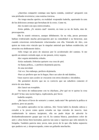 -¿Querrías compartir conmigo una ligera comida, condesa? -preguntó con
una profunda reverencia y una sonrisa traviesa.
-No tengo mucho apetito, en realidad -respondió Isabella, apartando la cara
de los deliciosos aromas que brotaban de la cesta-. Come tú.
Alec la miró con ojos entrecerrados.
-Estás pálida. ¿Te sientes mal? -insistió, en tono ya no de burla, sino de
preocupación.
Ella le sonrió entonces, aunque débilmente. En su vida, pocas personas
habían evidenciado mucha preocupación por su comodidad o su bienestar, aun
cuando estuvieran estrechamente relacionadas con ella. Viniendo de Alec, con
quien no tenía otro vínculo que la singular amistad que habían establecido, tal
atención era doblemente dulce.
-Sólo tengo un poco de náuseas por lo accidentado del camino. Si me
quedo un minuto sentada aquí, se me pasará, estoy segura.
Alec seguía mirándola ceñudo.
-Estás sudando. Deberías quitarte esa cosa de piel.
-Se llama pelliza... y prefiero dejármela puesta.
-Es una necedad.
-Tal vez. Sin embargo, prefiero dejármela.
-Pues yo prefiero que no lo hagas. Hace un calor de mil diablos.
Unos suaves ojos azules se cruzaron con otros dorados y decididos.
-Me permitiré decirte que no es correcto que un caballero comente el
atavío de una dama.
Alec lanzó un resoplido.
-No trates de embaucarme con tu cháchara. ¿Por qué no te quitas la cosa
de piel? Si hay una razón lógica, explícamela, por favor.
Isabella suspiró.
-¿Me haces el favor de sentarte y comer, nada más? Me quitaría la pelliza si
pudiera, pero no puedo.
Los puños apoyados en las caderas, Alec Tyron ladeó la dorada cabeza y
estudió a la joven como quien estudia un tipo extraño de insecto. Aun
combatiendo la náusea incipiente, ella no pudo dejar de advertir lo
deslumbradoramente guapo que era él. En camisa blanca, pantalones color de
ante y altas botas bien lustradas, parecía tan sano y vigoroso que sólo mirarlo la
fatigaba. También parecía muy joven, más joven de lo que ella había supuesto
que pudiera ser, y despreocupado, como un gallardo muchacho.
 