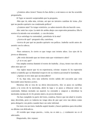 -¿Cuántos años tienes? Nunca lo has dicho y a mí nunca se me ha ocurrido
preguntarlo.
El Tigre se mostró sorprendido por la pregunta.
-Más que tú, niña mía, créeme, así que no intentes cambiar de tema. ¿Por
qué no puedes quitarte esa condenada pelliza?
-¿Cuántos más? Yo tengo veintitrés, ya sabes-insistió ella sin hacerle caso.
Alec unió las cejas. La miró de arriba abajo con expresión pensativa. Ella le
sostuvo la mirada con serenidad... y con decisión.
-Si yo satisfago tu curiosidad, ¿satisfarás tú la mía?
-¿Acerca de qué? -preguntó ella, cautelosa.
-Acerca de por qué no puedes quitarte esa pelliza-. Isabella vaciló antes de
asentir con la cabeza.
-Sí.
-Pues entonces, lo cierto es que tengo casi treinta años-. Los ojos de la
joven se dilataron.
-¿Me estás diciendo que no tienes más que veintinueve años?
-¿Y si es así, qué?
Una amplia sonrisa iluminó el rostro de Isabella. -¡Vaya, tienes tan sólo seis
años más que yo!
-Soy siglos mayor que tú en experiencia, créeme -repuso él. Su expresión
indicó a Isabella que su hilaridad respecto de su relativa juventud le fastidiaba.
-¡Apenas si eres más que un mozalbete!
-Y tú, hija mía, eres una señorita recién salida del cascarón que está
buscando unos buenos azotes.
Mientras ella se reía de su obvio desconcierto, Alec se puso en cuclillas
junto a la cesta de la merienda, abrió la tapa y se puso a rebuscar entre su
contenido. Habían incluido un mantel. Lo extendió y empezó a distribuir la
merienda encima de él. De pronto miró a la joven diciendo:
-No has cumplido tu parte del trato, condesa. Parece que mi edad te resulta
muy divertida, pero yo todavía no tengo idea de por qué eres tan idiota como
para abrigarte con pieles cuando hace un calor infernal.
Un trato era un trato. Isabella aspiró hondo y buscó palabras para describir
su dilema con delicadeza.
-El vestido que tengo puesto... verás, no es mío y... y realmente no es el
adecuado.
Disgustado, Alec repuso:
 