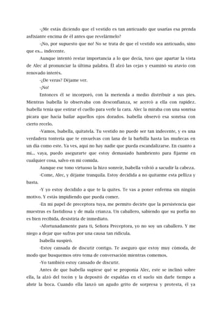 -¿Me estás diciendo que el vestido es tan anticuado que usarías esa prenda
asfixiante encima de él antes que revelármelo?
-¡No, por supuesto que no! No se trata de que el vestido sea anticuado, sino
que es... indecente.
Aunque intentó restar importancia a lo que decía, tuvo que apartar la vista
de Alec al pronunciar la última palabra. Él alzó las cejas y examinó su atavío con
renovado interés.
-¿De veras? Déjame ver.
-¡No!
Entonces él se incorporó, con la merienda a medio distribuir a sus pies.
Mientras Isabella lo observaba con desconfianza, se acercó a ella con rapidez.
Isabella tenía que estirar el cuello para verle la cara. Alec la miraba con una sonrisa
pícara que hacía bailar aquellos ojos dorados. Isabella observó esa sonrisa con
cierto recelo.
-Vamos, Isabella, quítatela. Tu vestido no puede ser tan indecente, y es una
verdadera tontería que te envuelvas con lana de la barbilla hasta las muñecas en
un día como este. Ya ves, aquí no hay nadie que pueda escandalizarse. En cuanto a
mí... vaya, puedo asegurarte que estoy demasiado hambriento para fijarme en
cualquier cosa, salvo en mi comida.
Aunque ese tono virtuoso la hizo sonreír, Isabella volvió a sacudir la cabeza.
-Come, Alec, y déjame tranquila. Estoy decidida a no quitarme esta pelliza y
basta.
-Y yo estoy decidido a que te la quites. Te vas a poner enferma sin ningún
motivo. Y estás impidiendo que pueda comer.
-En mi papel de preceptora tuya, me permito decirte que la persistencia que
muestras es fastidiosa y de mala crianza. Un caballero, sabiendo que su porfía no
es bien recibida, desistiría de inmediato.
-Afortunadamente para ti, Señora Preceptora, yo no soy un caballero. Y me
niego a dejar que sufras por una causa tan ridícula.
Isabella suspiró.
-Estoy cansada de discutir contigo. Te aseguro que estoy muy cómoda, de
modo que busquemos otro tema de conversación mientras comemos.
-Yo también estoy cansado de discutir.
Antes de que Isabella supiese qué se proponía Alec, este se inclinó sobre
ella, la alzó del tocón y la depositó de espaldas en el suelo sin darle tiempo a
abrir la boca. Cuando ella lanzó un agudo grito de sorpresa y protesta, él ya
 