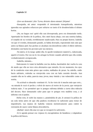 Capítulo 32
-¡Eres un demonio! ¡Alec Tyron, detente ahora mismo! ¡Déjame!
-Enseguida, mí amor -respondió él intentando tranquilizarla, mientras
ignoraba sus agitados esfuerzos por soltarse en tanto él le desabrochaba el último
botón.
-¡No, no hagas eso! -gritó ella casi desesperada, pero era demasiado tarde.
Apartando los bordes de la pelliza, Alec miró hacia abajo, con una sonrisa ladina,
el corpiño de su vestido, terriblemente inadecuado. Para su propio horror, lsabella
vio que el vestido, demasiado grande, se había desviado, exponiendo más aún que
antes su blanca piel. Sus pechos se alzaban con desenfreno sobre el ribete inferior,
desnudos casi hasta los pezones por sus meneos.
-No mires, te lo ruego -pidió ella. Se quedó totalmente inmóvil y, ruborizada,
apartó el rostro. Por eso no lo vio arrugar la frente cuando advirtió que ella estaba
verdaderamente avergonzada.
-lsabella, mírame...
Dulcemente le tomó la barbilla con los dedos, haciéndole dar vuelta la cara
de modo que ella no tuvo otra alternativa que mirarlo. En ese momento, los ojos
de la condesita eran más grises que azules, nublados de pesar. Su cabello, caído
hacía adelante, rodeaba su enrojecida cara con un halo castaño dorado. Aun
cuando ella no lo sabía, parecía muy joven, muy tímida y tan vulnerable como se
sentía.
-Tu actitud es absurda -continuó él-. Ya he visto de ti mucho más que esto...
-su mirada le rozó el pecho y volvió de nuevo al rostro de la joven, que enrojeció
todavía más-. Y no permitiré que te pongas enferma debido a cierta idea ridícula
del decoro. Hace demasiado calor para que te pongas esta maldita cosa, y al
infierno con el pudor.
Dicho esto, le soltó las manos y, poniéndola de pie, le arrancó la pelliza de
un solo tirón antes de que ella pudiera recobrarse lo suficiente para tratar de
impedírselo. Las manos de Isabella volaron instintivamente para cubrir la
extensión de suave carne blanca descubierta.
-¡Rufián! -siseó ella una vez que se recuperó lo suficiente.
-Sí te agrada pensar eso -repuso él, encogiéndose de hombros y colgándose
la pelliza del brazo.
 