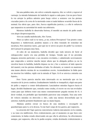 Sin una palabra más, sin volver a mirarla siquiera, Alec se volvió y regresó al
carruaje. La mirada fulminante de Isabella le siguió a cada paso. Con no poco furor
lo vio arrojar la pelliza adentro para luego volver a sentarse con las piernas
cruzadas junto a la cesta de la merienda como si nada hubiese ocurrido fuera de lo
normal. Era obvio que, para Alec, fuerza significaba justicia, y a ella le enfurecía
que impusiera su autoridad de modo tan arbitrario.
Mientras Isabella lo observaba furiosa, él mordió un muslo de pollo asado
con alegre despreocupación.
-Eres un canalla maleducado, Alec Tyron.
-Pues ya sabes cuál es tu tarea, ¿o no, señora Preceptora? Tan pronto como
lleguemos a Amberwood, pondrás manos a la obra tratando de remediar mi
incultura. Pero mientras tanto, ¿por qué no te sirves un poco de pollo? La cocinera
del Carrusel lo prepara muy bien.
Al cabo de un momento, Isabella decidió que todo intento de herir al
enloquecedor sujeto era una pérdida de tiempo. Viendo que él no prestaba
ninguna atención particular a sus encantos revelados, y admitiendo secretamente
que empezaba a sentirse mucho mejor ahora que la abrigada pelliza ya no la
envolvía hasta la barbilla, Isabella depuso su ira y fue a sentarse al lado opuesto
del mantel, con las piernas dobladas al lado. No obstante, se esmeró en mantener
una mano abierta encima de su escandaloso escote. Acomodándose la falda para
no mostrar los tobillos, vigiló con la mirada al Tigre. Si él se atrevía a mirarla con
lujuria...
Pero Tyron parecía mucho más interesado en su merienda que en los
encantos de la joven condesa. Gradualmente Isabella se tranquilizó, eligió una pata
de pollo y empezó a comer delicadamente. Lanzándose miradas fugaces hacia el
lugar, decidió finalmente que, sentada como estaba, el escote no era tan revelador
como para que debiera tener una mano constantemente pegada encima de él. A
decir verdad, era probable que haciéndolo pareciese una estúpida. Tras una serie
de veloces miradas en dirección a Alec, cada una menos desconfiada que la
anterior, Isabella permitió finalmente que su mano bajara.
-Mañana podrás enviar en busca de una modista y encargarle un
guardarropas para ti, si lo deseas. Yo me haré cargo de los gastos, por supuesto.
La atención del Tigre parecía concentrarse todavía únicamente en la comida,
y su tono era indiferente. Pero evidentemente, por el momento en que hizo este
comentario, la había estado observando sin que ella lo advirtiese. Su ofrecimiento
aunque, por supuesto, ella no lo podía aceptar, estaba destinado evidentemente a
 
