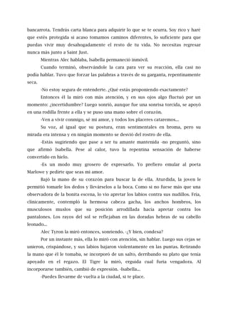 bancarrota. Tendrás carta blanca para adquirir lo que se te ocurra. Soy rico y haré
que estés protegida si acaso tomamos caminos diferentes, lo suficiente para que
puedas vivir muy desahogadamente el resto de tu vida. No necesitas regresar
nunca más junto a Saint Just.
Mientras Alec hablaba, Isabella permaneció inmóvil.
Cuando terminó, observándole la cara para ver su reacción, ella casi no
podía hablar. Tuvo que forzar las palabras a través de su garganta, repentinamente
seca.
-No estoy segura de entenderte. ¿Qué estás proponiendo exactamente?
Entonces él la miró con más atención, y en sus ojos algo fluctuó por un
momento: ¿incertidumbre? Luego sonrió, aunque fue una sonrisa torcida, se apoyó
en una rodilla frente a ella y se puso una mano sobre el corazón.
-Ven a vivir conmigo, sé mi amor, y todos los placeres cataremos...
Su voz, al igual que su postura, eran sentimentales en broma, pero su
mirada era intensa y en ningún momento se desvió del rostro de ella.
-Estás sugiriendo que pase a ser tu amante mantenida -no preguntó, sino
que afirmó Isabella. Pese al calor, tuvo la repentina sensación de haberse
convertido en hielo.
-Es un modo muy grosero de expresarlo. Yo prefiero emular al poeta
Marlowe y pedirte que seas mi amor.
Bajó la mano de su corazón para buscar la de ella. Aturdida, la joven le
permitió tomarle los dedos y llevárselos a la boca. Como si no fuese más que una
observadora de la bonita escena, lo vio apretar los labios contra sus nudillos. Fría,
clínicamente, contempló la hermosa cabeza gacha, los anchos hombros, los
musculosos muslos que su posición arrodillada hacía apretar contra los
pantalones. Los rayos del sol se reflejaban en las doradas hebras de su cabello
leonado...
Alec Tyron la miró entonces, sonriendo. -¿Y bien, condesa?
Por un instante más, ella lo miró con atención, sin hablar. Luego sus cejas se
unieron, crispándose, y sus labios bajaron violentamente en las puntas. Retirando
la mano que él le tomaba, se incorporó de un salto, derribando su plato que tenía
apoyado en el regazo. El Tigre la miró, erguida cual furia vengadora. Al
incorporarse también, cambió de expresión. -Isabella...
-Puedes llevarme de vuelta a la ciudad, si te place.
 