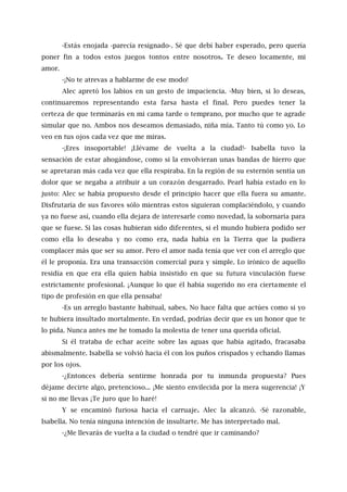 -Estás enojada -parecía resignado-. Sé que debí haber esperado, pero quería
poner fin a todos estos juegos tontos entre nosotros. Te deseo locamente, mi
amor.
-¡No te atrevas a hablarme de ese modo!
Alec apretó los labios en un gesto de impaciencia. -Muy bien, si lo deseas,
continuaremos representando esta farsa hasta el final. Pero puedes tener la
certeza de que terminarás en mi cama tarde o temprano, por mucho que te agrade
simular que no. Ambos nos deseamos demasiado, niña mía. Tanto tú como yo. Lo
veo en tus ojos cada vez que me miras.
-¡Eres insoportable! ¡Llévame de vuelta a la ciudad!- Isabella tuvo la
sensación de estar ahogándose, como si la envolvieran unas bandas de hierro que
se apretaran más cada vez que ella respiraba. En la región de su esternón sentía un
dolor que se negaba a atribuir a un corazón desgarrado. Pearl había estado en lo
justo: Alec se había propuesto desde el principio hacer que ella fuera su amante.
Disfrutaría de sus favores sólo mientras estos siguieran complaciéndolo, y cuando
ya no fuese así, cuando ella dejara de interesarle como novedad, la sobornaría para
que se fuese. Si las cosas hubieran sido diferentes, si el mundo hubiera podido ser
como ella lo deseaba y no como era, nada había en la Tierra que la pudiera
complacer más que ser su amor. Pero el amor nada tenía que ver con el arreglo que
él le proponía. Era una transacción comercial pura y simple. Lo irónico de aquello
residía en que era ella quien había insistido en que su futura vinculación fuese
estrictamente profesional. ¡Aunque lo que él había sugerido no era ciertamente el
tipo de profesión en que ella pensaba!
-Es un arreglo bastante habitual, sabes. No hace falta que actúes como si yo
te hubiera insultado mortalmente. En verdad, podrías decir que es un honor que te
lo pida. Nunca antes me he tomado la molestia de tener una querida oficial.
Si él trataba de echar aceite sobre las aguas que había agitado, fracasaba
abismalmente. Isabella se volvió hacia él con los puños crispados y echando llamas
por los ojos.
-¿Entonces debería sentirme honrada por tu inmunda propuesta? Pues
déjame decirte algo, pretencioso... ¡Me siento envilecida por la mera sugerencia! ¡Y
si no me llevas ¡Te juro que lo haré!
Y se encaminó furiosa hacia el carruaje. Alec la alcanzó. -Sé razonable,
Isabella. No tenía ninguna intención de insultarte. Me has interpretado mal.
-¿Me llevarás de vuelta a la ciudad o tendré que ir caminando?
 