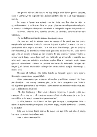 -No puedes volver a la ciudad. No hay ningún sitio donde puedas alojarte,
salvo el Carrusel, y no es posible que desees quedarte allí; no es un lugar adecuado
para ti.
La joven le lanzó una mirada con tal furia, que los ojos de Alec se
agrandaron como si hubiese recibido un golpe. -¿Que no es un lugar adecuado para
tu amante? Habría pensado que un burdel era el sitio perfecto para una prostituta!
-Isabella... -insistió Alec, tratando otra vez de calmarla, pero ella no lo dejó
terminar.
-No me hables nunca más, pedazo de... pedazo de...
-No veo por qué te alteras tanto -de pronto él la sujetó por un brazo,
obligándola a detenerse y mirarlo. Aunque la joven le golpeó la mano con que la
aprisionaba, él se negó a soltarla-. Ya te has acostado conmigo... por tu propia y
libre voluntad, y no intentes hacerme creer que no lo has disfrutado... y me parece
que sería un insulto si luego yo me ocupara de mis asuntos y jamás volviera a
pensar en ti. Pero, ¿acaso hice eso? No. Habiendo ya arrancado el capullo más
selecto del rosal, por así decir, seguí ofreciéndote libre acceso tanto a mi... talego
que está bien relleno... como a mi persona, que nunca ha sido rechazada por una
mujer. ¿Qué insulto hay en eso? Te ruego que me lo aclares, porque yo no tengo la
menor idea.
Mientras él hablaba, ella había dejado de lanzarle golpes para mirarlo
fijamente con creciente incredulidad.
-¡Bien puedo creer que tú no ves el insulto, grandísimo tunante! ¡Sin duda
para los de tu clase es muy diferente, pero yo fui criada para pensar que "señora"
era algo más que un título de cortesía! -Tyron la miró un momento sin hablar. Ella
alzó la barbilla con altanería.
-Ah -dijo finalmente el Tigre-. Así es la cosa entonces... El insulto reside más
en quien ofrece que en el ofrecimiento mismo. ¿Sería otra la respuesta si yo fuese
un maldito señor como tu maldito esposo asesino?
Al oírle, Isabella lanzó llamas de furia por los ojos. -¡Mi respuesta sería la
misma si fueras el Príncipe Regente o el propio Rey! ¡Llévame de vuelta a la ciudad,
te he dicho!
Esta vez la joven logró apartar la mano con que él le sujetaba el brazo.
Luego se encaminó hacia el carruaje.
Alec la alcanzó enseguida.
 