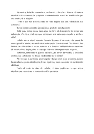 -Demonios, Isabella, tu conducta es absurda, y lo sabes. ¡Vamos, olvidemos
esta fracasada conversación y sigamos como estábamos antes! No ha sido más que
una broma, te lo aseguro.
-Todo lo que has dicho ha sido en serio -repuso ella con vehemencia, sin
detenerse.
Tyron emitió un sonido que era mitad gruñido, mitad gemido.
-Está bien, tienes razón, pues. ¡Que me lleve el demonio; te he hecho una
galantería! ¿No tienes talento para reconocer una galantería cuando la recibes,
niña?
Isabella no se dignó mirarlo. Cuando llegaron al carruaje, ella ignoró la
mano que él le tendía y trepó al asiento sin ayuda. Permaneció en frío silencio, los
brazos cruzados sobre el pecho, mirando a la distancia deliberadamente mientras
él, observándola de pie junto al carruaje, contenía una expresión de disgusto.
-Está bien, será como tú quieras entonces. ¡Te llevaré de vuelta a la ciudad si
así lo desea Su Señoría! ¡Te dejaré en el umbral de tu conde!
Alec recogió la merienda interrumpida y luego subió junto a Isabella, desató
las riendas y, con un rápido giro de sus muñecas, puso enseguida en movimiento
el tílburi.
Desde el punto de vista de Isabella, el único problema era que ahora
viajaban exactamente en la misma dirección que antes.
 