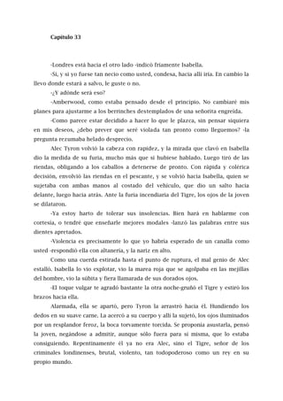Capítulo 33
-Londres está hacia el otro lado -indicó fríamente Isabella.
-Sí, y si yo fuese tan necio como usted, condesa, hacia allí iría. En cambio la
llevo donde estará a salvo, le guste o no.
-¿Y adónde será eso?
-Amberwood, como estaba pensado desde el principio. No cambiaré mis
planes para ajustarme a los berrinches destemplados de una señorita engreída.
-Como parece estar decidido a hacer lo que le plazca, sin pensar siquiera
en mis deseos, ¿debo prever que seré violada tan pronto como lleguemos? -la
pregunta rezumaba helado desprecio.
Alec Tyron volvió la cabeza con rapidez, y la mirada que clavó en Isabella
dio la medida de su furia, mucho más que si hubiese hablado. Luego tiró de las
riendas, obligando a los caballos a detenerse de pronto. Con rápida y colérica
decisión, envolvió las riendas en el pescante, y se volvió hacia Isabella, quien se
sujetaba con ambas manos al costado del vehículo, que dio un salto hacia
delante, luego hacia atrás. Ante la furia incendiaria del Tigre, los ojos de la joven
se dilataron.
-Ya estoy harto de tolerar sus insolencias. Bien hará en hablarme con
cortesía, o tendré que enseñarle mejores modales -lanzó las palabras entre sus
dientes apretados.
-Violencia es precisamente lo que yo habría esperado de un canalla como
usted -respondió ella con altanería, y la nariz en alto.
Como una cuerda estirada hasta el punto de ruptura, el mal genio de Alec
estalló. Isabella lo vio explotar, vio la marea roja que se agolpaba en las mejillas
del hombre, vio la súbita y fiera llamarada de sus dorados ojos.
-El toque vulgar te agradó bastante la otra noche-gruñó el Tigre y estiró los
brazos hacia ella.
Alarmada, ella se apartó, pero Tyron la arrastró hacia él. Hundiendo los
dedos en su suave carne. La acercó a su cuerpo y allí la sujetó, los ojos iluminados
por un resplandor feroz, la boca torvamente torcida. Se proponía asustarla, pensó
la joven, negándose a admitir, aunque sólo fuera para sí misma, que lo estaba
consiguiendo. Repentinamente él ya no era Alec, sino el Tigre, señor de los
criminales londinenses, brutal, violento, tan todopoderoso como un rey en su
propio mundo.
 