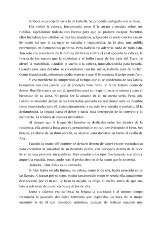 Su boca se precipitó hacia la de Isabella. Se proponía castigarla con su beso.
Ella volvió la cabeza, forcejeando, pero él la atrajo a medias sobre sus
rodillas, sujetándola todavía con fuerza para que no pudiera escapar. Mientras
ellos luchaban, los caballos se movían, inquietos, golpeando el suelo con los cascos
de modo tal que el carruaje se sacudía y traqueteaba. En lo alto, una ardilla
prorrumpió en estruendoso parloteo. Pero Isabella no advertía nada de todo esto.
Tan sólo era consciente de la dureza del brazo contra el cual apoyaba la cabeza, la
fuerza de las manos que la sujetaban y el brillo rapaz de los ojos del Tigre. Le
aferró la mandíbula, dándole la vuelta a la cabeza, inmovilizándola para besarla.
Cuando esos ojos dorados se encontraron con los suyos, Isabella cesó de luchar.
Como hipnotizada, solamente podía esperar a que él le asestara el golpe mortífero.
Y era mortífero; lo comprendió al tiempo que él se apoderaba de sus labios,
besándola con una pasión que al principio tuvo tanto de feroz talante como de
deseo. Mortífero para su moral, mortífero para su respeto hacia sí misma y para el
bienestar de su alma. No podía ser la amante de él, ni quería serlo. Pero, ¡oh,
cuánto lo deseaba! Jamás en su vida había pensado en reaccionar ante un hombre
como reaccionaba ante él, instantáneamente, a su más leve mirada o contacto. Él la
deslumbraba, la cegaba hacia el deber y hacia toda percepción de lo correcto y lo
incorrecto. La tentaba de manera irresistible...
Al tiempo que la lengua del hombre se deslizaba entre los dientes de la
condesita, ella abrió la boca para él, permitiéndole entrar, devolviéndole el beso. Sus
brazos, ya libres de su duro abrazo, se alzaron para doblarse en torno al cuello de
Alec.
Cuando la mano del hombre se deslizó dentro de aquel escote escandaloso
para encontrar la suavidad de su desnudo pecho, ella lloriqueó dentro de la boca
de él en una protesta sin palabras. Pero mantuvo los ojos fuertemente cerrados y
arqueó la espalda, empujando más el pecho dentro de la mano que lo sostenía.
-Isabella... Qué dulce es tu contacto.
Si Alec había estado furioso, su cólera, como la de ella, había perecido entre
las llamas. A juzgar por su tono, estaba tan aturdido como se sentía ella, igualmente
desvanecido por el deseo. Le besó la mejilla, la oreja, el cuello, antes de que sus
labios volvieran de nuevo en busca de los de ella.
Lenta y caliente era su boca, su lengua la acariciaba y al mismo tiempo
reclamaba la posesión del dulce territorio que exploraba. La boca de la mujer
encontró la de él con desvalido embeleso, incapaz de realizar siquiera una
 