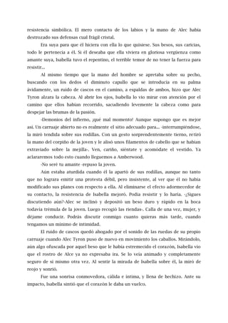 resistencia simbólica. El mero contacto de los labios y la mano de Alec había
destrozado sus defensas cual frágil cristal.
Era suya para que él hiciera con ella lo que quisiese. Sus besos, sus caricias,
todo le pertenecía a él. Si él deseaba que ella viviera en gloriosa vergüenza como
amante suya, Isabella tuvo el repentino, el terrible temor de no tener la fuerza para
resistir...
Al mismo tiempo que la mano del hombre se apretaba sobre su pecho,
buscando con los dedos el diminuto capullo que se introducía en su palma
ávidamente, un ruido de cascos en el camino, a espaldas de ambos, hizo que Alec
Tyron alzara la cabeza. Al abrir los ojos, Isabella lo vio mirar con atención por el
camino que ellos habían recorrido, sacudiendo levemente la cabeza como para
despejar las brumas de la pasión.
-Demonios del infierno, ¡qué mal momento! Aunque supongo que es mejor
así. Un carruaje abierto no es realmente el sitio adecuado para... -interrumpiéndose,
la miró tendida sobre sus rodillas. Con un gesto sorprendentemente tierno, retiró
la mano del corpiño de la joven y le alisó unos filamentos de cabello que se habían
extraviado sobre la mejilla-. Ven, cariño, siéntate y acomódate el vestido. Ya
aclararemos todo esto cuando lleguemos a Amberwood.
-No seré tu amante -repuso la joven.
Aún estaba aturdida cuando él la apartó de sus rodillas, aunque no tanto
que no lograra emitir una protesta débil, pero insistente, al ver que él no había
modificado sus planes con respecto a ella. Al eliminarse el efecto adormecedor de
su contacto, la resistencia de Isabella mejoró. Podía resistir y lo haría. -¿Sigues
discutiendo aún?-Alec se inclinó y depositó un beso duro y rápido en la boca
todavía trémula de la joven. Luego recogió las riendas-. Calla de una vez, mujer, y
déjame conducir. Podrás discutir conmigo cuanto quieras más tarde, cuando
tengamos un mínimo de intimidad.
El ruido de cascos quedó ahogado por el sonido de las ruedas de su propio
carruaje cuando Alec Tyron puso de nuevo en movimiento los caballos. Mirándolo,
aún algo ofuscada por aquel beso que le había estremecido el corazón, Isabella vio
que el rostro de Alce ya no expresaba ira. Se lo veía animado y completamente
seguro de sí mismo otra vez. Al sentir la mirada de Isabella sobre él, la miró de
reojo y sonrió.
Fue una sonrisa conmovedora, cálida e íntima, y llena de hechizo. Ante su
impacto, Isabella sintió que el corazón le daba un vuelco.
 