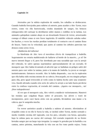 Capítulo 34
Aterrados por la súbita explosión de sonido, los caballos se desbocaron.
Cuando Isabella forcejeaba para subirse al asiento, para ayudar a Alec Tyron, cuyo
rostro, como vio ella horrorizada, estaba inundado de sangre, los brincos
enloquecidos del carruaje la derribaron sobre manos y rodillas en la tarima. Los
animales galopaban camino abajo en un desatinado frenesí de terror, arrastrando
consigo el tílburi como si este fuese ingrávido. El endeble vehículo saltaba sobre
los baches, a veces las ruedas perdían totalmente el contacto con el camino lleno
de hoyos. Tanta era la velocidad, que junto al camino los árboles parecían tan
densos como setos vivos.
-¡Maldición del infierno!
La blasfemia de Alec tuvo el novedoso efecto de tranquilizar a Isabella.
Seguramente no estaría maldiciendo de hallarse al borde de la muerte... ¿o sí? De
nuevo intentó llegar a él, pero fue derribada por una sacudida que casi la arrojó
del vehículo. Se salvó apenas sujetándose apresuradamente de un costado. El
mosquete que Alec había levantado al advertir que se hallaban en peligro saltó del
asiento para caer sobre la tarima, junto a la mano de Isabella. La joven se encogió
instintivamente. Entonces recordó. Alec lo había disparado... esa era la explosión
que ella había oído encima mismo de su cabeza. Descargado, no era ningún peligro
para ella, pero igual retrocedió al verlo como lo habría hecho ante una serpiente
viva. Quedó aliviada cuando otra serie de saltos lo arrojó a un lado hasta perderse
entre la confusa vegetación, al costado del camino. -¡Agarra ese mosquete... no!
¡Dios todopoderoso!
Al ver que el mosquete caía, Alec volvió a maldecir violentamente. Manoteó
las riendas que colgaban flojas sobre el pescante, las aferró y trató de
incorporarse, pero cayó hacia atrás con un gemido, llevándose una mano a la
cabeza, que le sangraba mucho.
-¡Alec!
Un terror auténtico ayudó a Isabella a subirse al asiento. Aferrándose al
respaldo como si en ello le fuera la vida, se inclinó sobre Tyron, medio sentado y
medio tendido encima del tapizado, con los pies, calzados con botas, apoyados
bajo la cabina para no caerse del carruaje. Del costado izquierdo de su frente
brotaba sangre por un largo tajo irregular. La sangre le goteaba por la barbilla a su
camisa, antes prístina, manchando la tela con un feo tono pardo rojizo. Tenía
 