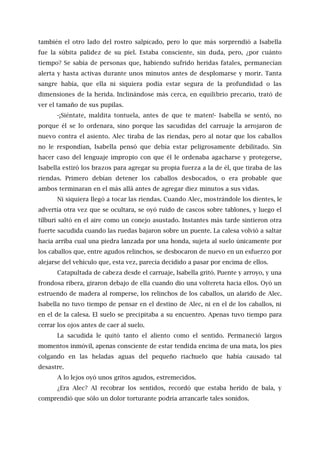también el otro lado del rostro salpicado, pero lo que más sorprendió a Isabella
fue la súbita palidez de su piel. Estaba consciente, sin duda, pero, ¿por cuánto
tiempo? Se sabía de personas que, habiendo sufrido heridas fatales, permanecían
alerta y hasta activas durante unos minutos antes de desplomarse y morir. Tanta
sangre había, que ella ni siquiera podía estar segura de la profundidad o las
dimensiones de la herida. Inclinándose más cerca, en equilibrio precario, trató de
ver el tamaño de sus pupilas.
-¡Siéntate, maldita tontuela, antes de que te maten!- Isabella se sentó, no
porque él se lo ordenara, sino porque las sacudidas del carruaje la arrojaron de
nuevo contra el asiento. Alec tiraba de las riendas, pero al notar que los caballos
no le respondían, Isabella pensó que debía estar peligrosamente debilitado. Sin
hacer caso del lenguaje impropio con que él le ordenaba agacharse y protegerse,
Isabella estiró los brazos para agregar su propia fuerza a la de él, que tiraba de las
riendas. Primero debían detener los caballos desbocados, o era probable que
ambos terminaran en el más allá antes de agregar diez minutos a sus vidas.
Ni siquiera llegó a tocar las riendas. Cuando Alec, mostrándole los dientes, le
advertía otra vez que se ocultara, se oyó ruido de cascos sobre tablones, y luego el
tílburi saltó en el aire como un conejo asustado. Instantes más tarde sintieron otra
fuerte sacudida cuando las ruedas bajaron sobre un puente. La calesa volvió a saltar
hacia arriba cual una piedra lanzada por una honda, sujeta al suelo únicamente por
los caballos que, entre agudos relinchos, se desbocaron de nuevo en un esfuerzo por
alejarse del vehículo que, esta vez, parecía decidido a pasar por encima de ellos.
Catapultada de cabeza desde el carruaje, Isabella gritó. Puente y arroyo, y una
frondosa ribera, giraron debajo de ella cuando dio una voltereta hacia ellos. Oyó un
estruendo de madera al romperse, los relinchos de los caballos, un alarido de Alec.
Isabella no tuvo tiempo de pensar en el destino de Alec, ni en el de los caballos, ni
en el de la calesa. El suelo se precipitaba a su encuentro. Apenas tuvo tiempo para
cerrar los ojos antes de caer al suelo.
La sacudida le quitó tanto el aliento como el sentido. Permaneció largos
momentos inmóvil, apenas consciente de estar tendida encima de una mata, los pies
colgando en las heladas aguas del pequeño riachuelo que había causado tal
desastre.
A lo lejos oyó unos gritos agudos, estremecidos.
¿Era Alec? Al recobrar los sentidos, recordó que estaba herido de bala, y
comprendió que sólo un dolor torturante podría arrancarle tales sonidos.
 
