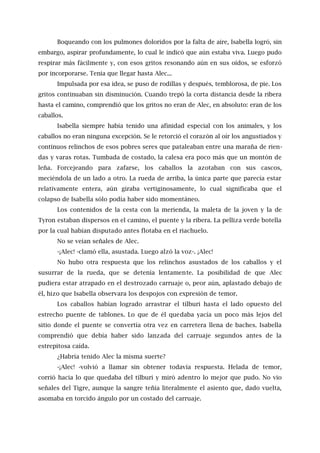 Boqueando con los pulmones doloridos por la falta de aire, Isabella logró, sin
embargo, aspirar profundamente, lo cual le indicó que aún estaba viva. Luego pudo
respirar más fácilmente y, con esos gritos resonando aún en sus oídos, se esforzó
por incorporarse. Tenía que llegar hasta Alec...
Impulsada por esa idea, se puso de rodillas y después, temblorosa, de pie. Los
gritos continuaban sin disminución. Cuando trepó la corta distancia desde la ribera
hasta el camino, comprendió que los gritos no eran de Alec, en absoluto: eran de los
caballos.
Isabella siempre había tenido una afinidad especial con los animales, y los
caballos no eran ninguna excepción. Se le retorció el corazón al oír los angustiados y
continuos relinchos de esos pobres seres que pataleaban entre una maraña de rien-
das y varas rotas. Tumbada de costado, la calesa era poco más que un montón de
leña. Forcejeando para zafarse, los caballos la azotaban con sus cascos,
meciéndola de un lado a otro. La rueda de arriba, la única parte que parecía estar
relativamente entera, aún giraba vertiginosamente, lo cual significaba que el
colapso de Isabella sólo podía haber sido momentáneo.
Los contenidos de la cesta con la merienda, la maleta de la joven y la de
Tyron estaban dispersos en el camino, el puente y la ribera. La pelliza verde botella
por la cual habían disputado antes flotaba en el riachuelo.
No se veían señales de Alec.
-¡Alec! -clamó ella, asustada. Luego alzó la voz-. ¡Alec!
No hubo otra respuesta que los relinchos asustados de los caballos y el
susurrar de la rueda, que se detenía lentamente. La posibilidad de que Alec
pudiera estar atrapado en el destrozado carruaje o, peor aún, aplastado debajo de
él, hizo que Isabella observara los despojos con expresión de temor.
Los caballos habían logrado arrastrar el tílburi hasta el lado opuesto del
estrecho puente de tablones. Lo que de él quedaba yacía un poco más lejos del
sitio donde el puente se convertía otra vez en carretera llena de baches. Isabella
comprendió que debía haber sido lanzada del carruaje segundos antes de la
estrepitosa caída.
¿Habría tenido Alec la misma suerte?
-¡Alec! -volvió a llamar sin obtener todavía respuesta. Helada de temor,
corrió hacia lo que quedaba del tílburi y miró adentro lo mejor que pudo. No vio
señales del Tigre, aunque la sangre teñía literalmente el asiento que, dado vuelta,
asomaba en torcido ángulo por un costado del carruaje.
 