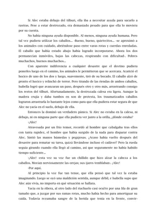 Si Alec estaba debajo del tílburi, ella iba a necesitar ayuda para sacarlo a
rastras. Pese a estar destrozado, era demasiado pesado para que ella lo moviera
por su cuenta.
No había ninguna ayuda disponible. Al menos, ninguna ayuda humana. Pero
tal vez pudiera utilizar los caballos... -Bueno, bueno, quietecitos... -se aproximó a
los animales con cuidado, abriéndose paso entre varas rotas y cuerdas enredadas.
El caballo que había estado abajo había logrado incorporarse. Ahora los dos
permanecían inmóviles, bajas las cabezas, respirando con dificultad-. Pobres
muchachos, buenos muchachos...
Con aparente indiferencia a cualquier desastre que el destino pudiera
ponerles luego en el camino, los animales le permitieron que se acercara. Acarició el
hocico de uno de los dos y luego, suavemente, tiró de su bocado. El caballo alzó de
pronto el hocico y relinchó de terror. Pero tirando de las riendas de ambos caballos,
Isabella logró que avanzaran un paso, después otro y otro más, arrastrando consigo
los restos del tílburi. Afortunadamente, la destrozada calesa era ligera. Aunque la
madera crujía y daba tumbos en son de protesta, los traumatizados caballos
lograron arrastrarla lo bastante lejos como para que ella pudiera estar segura de que
Alec no yacía en el suelo, debajo de ella.
Entonces la dominó un verdadero pánico. Si Alec no estaba en la calesa, ni
debajo, ni en ninguna parte que ella pudiera ver junto a la orilla, ¿dónde estaba?
-¡Alec!
Atravesada por un frío temor, recordó al hombre que cabalgaba tras ellos
con tanta rapidez, el hombre que había surgido de la nada para disparar contra
Alec. Sintió las manos húmedas y pegajosas. ¿Acaso había vuelto después del
desastre para rematar su tarea, quizá llevándose incluso el cadáver? Pero la rueda
seguía girando cuando ella llegó al camino, así que seguramente no había habido
tiempo suficiente...
-¡Alec! -esta vez su voz fue un chillido que hizo alzar la cabeza a los
caballos. Movían nerviosamente las orejas; sus ijares temblaban-. ¡Alec!
-Por aquí.
Al principio la voz fue tan tenue, que ella pensó que tal vez la estaba
imaginando. Luego se oyó una maldición sentida, aunque débil, e Isabella supo que
Alec aún vivía, no importa en qué situación se hallara.
Yacía en la ribera, al otro lado del riachuelo casi oculto por una lila de gran
tamaño que, a juzgar por sus ramas rotas, mucho había hecho para amortiguar su
caída. Todavía rezumaba sangre de la herida que tenía en la frente, convir-
 