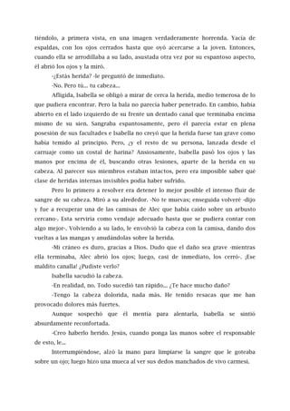 tiéndolo, a primera vista, en una imagen verdaderamente horrenda. Yacía de
espaldas, con los ojos cerrados hasta que oyó acercarse a la joven. Entonces,
cuando ella se arrodillaba a su lado, asustada otra vez por su espantoso aspecto,
él abrió los ojos y la miró.
-¿Estás herida? -le preguntó de inmediato.
-No. Pero tú... tu cabeza...
Afligida, Isabella se obligó a mirar de cerca la herida, medio temerosa de lo
que pudiera encontrar. Pero la bala no parecía haber penetrado. En cambio, había
abierto en el lado izquierdo de su frente un dentado canal que terminaba encima
mismo de su sien. Sangraba espantosamente, pero él parecía estar en plena
posesión de sus facultades e Isabella no creyó que la herida fuese tan grave como
había temido al principio. Pero, ¿y el resto de su persona, lanzada desde el
carruaje como un costal de harina? Ansiosamente, Isabella pasó los ojos y las
manos por encima de él, buscando otras lesiones, aparte de la herida en su
cabeza. Al parecer sus miembros estaban intactos, pero era imposible saber qué
clase de heridas internas invisibles podía haber sufrido.
Pero lo primero a resolver era detener lo mejor posible el intenso fluir de
sangre de su cabeza. Miró a su alrededor. -No te muevas; enseguida volveré -dijo
y fue a recuperar una de las camisas de Alec que había caído sobre un arbusto
cercano-. Esta serviría como vendaje adecuado hasta que se pudiera contar con
algo mejor-. Volviendo a su lado, le envolvió la cabeza con la camisa, dando dos
vueltas a las mangas y anudándolas sobre la herida.
-Mi cráneo es duro, gracias a Dios. Dudo que el daño sea grave -mientras
ella terminaba, Alec abrió los ojos; luego, casi de inmediato, los cerró-. ¡Ese
maldito canalla! ¿Pudiste verlo?
Isabella sacudió la cabeza.
-En realidad, no. Todo sucedió tan rápido... ¿Te hace mucho daño?
-Tengo la cabeza dolorida, nada más. He tenido resacas que me han
provocado dolores más fuertes.
Aunque sospechó que él mentía para alentarla, Isabella se sintió
absurdamente reconfortada.
-Creo haberlo herido. Jesús, cuando ponga las manos sobre el responsable
de esto, le...
Interrumpiéndose, alzó la mano para limpiarse la sangre que le goteaba
sobre un ojo; luego hizo una mueca al ver sus dedos manchados de vivo carmesí.
 