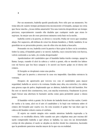 4
Por un momento, Isabella quedó paralizada. Pero sólo por un momento. No
tenía idea de cuánto tiempo permanecería inconsciente el forajido, aunque no creía
que fuese mucho. ¿Acaso debía amarrarlo? Era una tontería desperdiciar un tiempo
precioso, especialmente cuando ella dudaba que cualquier nudo que atara lo
sujetase. Su mejor uso de esos preciosos minutos sería huir en la noche.
Isabella corrió a la puerta, se detuvo y escuchó. Podía oír voces que sonaban
abajo. Por supuesto, allí debían de estar los demás hombres, y Molly también. Si su
guardián no se presentaba pronto, uno de ellos iría sin duda a buscarlo.
Pensando en eso, Isabella cerró la puerta e hizo girar la llave en la cerradura.
Sobre la cama, el bandido gimió y se movió. Isabella, cuyo corazón latía con fuerza,
volvió corriendo a su lado. ¡Se estaba despertando!
Apoderándose del candelabro que el bandido había traído consigo, apagó la
llama. Luego, cuando él alzó la cabeza y volvió a gemir, ella se mordió los labios
con tal fuerza que los hizo sangrar y le asestó un fuerte golpe en el dorso del
cráneo.
El forajido se desplomó como una piedra.
Salir por la puerta y atravesar la casa era imposible. Quedaba entonces la
ventana.
Después de aporrearlo por tercera vez con el candelabro para mayor
seguridad, Isabella se acercó a la ventana. Estaba muy alta, era estrecha y la cubría
una gruesa capa de polvo. Implorando que se abriera, Isabella tiró del bastidor. Por
fin este se movió dos centímetros, tres, con mucha resistencia. Finalmente la joven
logró forzar una abertura lo bastante ancha como para permitirle pasar a duras
penas.
El bandido volvió a gemir. De la frente de Isabella brotó un frío sudor. Corrió
de vuelta a la cama, alzó en el aire el candelabro y lo bajó con violencia sobre el
cráneo del forajido por cuarta vez. En esta ocasión el golpe fue tan duro que la
cabeza del hombre rebotó contra el colchón.
El sujeto no emitió ningún otro sonido mientras Isabella regresaba a la
ventana y se escabullía afuera. Sólo cuando sus pies colgaban muy por encima del
suelo comprendió Isabella a qué altura se hallaba. La casa era un destartalado
cortijo de dos plantas; el suelo se alejaba en declive desde los cimientos, haciendo
que la pendiente pareciese mucho mayor de lo que era en realidad.
 
