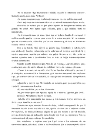 -No te muevas -dijo bruscamente Isabella cuando él intentaba sentarse-.
Quédate quieto, nada más. Por favor.
-No puedo quedarme aquí tendido eternamente en este maldito matorral.
-Creo mejor que no te muevas mientras yo trato de encontrar alguna ayuda.
Emitiendo un sonido que era por partes iguales un resoplido de burla y un
gemido de dolor, Alec Tyron logró sentarse, pese a que Isabella trató de
impedírselo.
-No tenemos tiempo, mi amor. Salvo que yo lo haya herido de gravedad, el
maldito canalla podría regresar para poner fin a lo que empezó. No es probable
que me encuentre más vulnerable que en este momento y, si tiene un mínimo de
sentido común, lo sabe.
Pese a su herida, Alec pareció de pronto muy formidable, e Isabella tuvo
otro atisbo del hombre endurecido por la vida bajo el hechizo superficial. Si el
asesino regresaba, tendría por delante una pelea. Herido o no, Alec sería un
temible oponente. Pero el otro hombre tenía un arma de fuego, mientras que ellos
estaban desarmados.
Cuando intentó ponerse de pie, Alec dio un respingo. Logró levantarse unos
centímetros antes de que le fallaran las rodillas y cayera de espaldas otra vez.
-¡Tienes la sensatez de un niño, Alec Tyron! Quédate ahí tendido, ¿me oyes?
¡Y ni siquiera te muevas! Si te desvaneces, ¿qué haremos entonces? Solo espérame
y yo... yo te traeré uno de esos caballos. El carruaje está inutilizable, pero podemos
cabalgar.
A Isabella le pareció que Alec vacilaba un instante, pero luego cerró los ojos
y asintió con una mueca de dolor.
-Sí, trae un caballo. ¿No se han lastimado?
-No, por lo que pude ver. Aguarda aquí y no te muevas, ¿quieres, por favor?
Entonces Alec abrió de nuevo los ojos.
-lsabella, sé lo más rápida que puedas y ten cuidado. Si oyes acercarse un
jinete, corre a ocultarte, ¿me oyes?
Viendo esos ojos dorados llenos de dolor, Isabella comprendió lo que él
intentaba decirle. Si era atacado otra vez, quería vérselas con el asesino a solas.
Por supuesto, no había posibilidad alguna de que ella hiciera lo que él deseaba,
pero no tenía tiempo ni inclinación para discutir con él en este momento. Por eso
asintió antes de alejarse en busca de un caballo.
Fue asombrosa la rapidez con que logró zafar a los animales de los
enredados arreos, acicateada como lo estaba sabiendo que el asesino podía volver
 