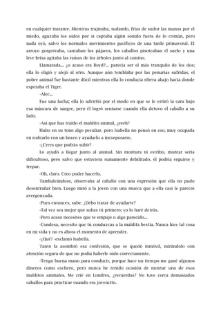 en cualquier instante. Mientras trajinaba, sudando, frías de sudor las manos por el
miedo, aguzaba los oídos por si captaba algún sonido fuera de lo común, pero
nada oyó, salvo los normales movimientos pacíficos de una tarde primaveral. El
arroyo gorgoteaba, cantaban los pájaros, los caballos pisoteaban el suelo y una
leve brisa agitaba las ramas de los árboles junto al camino.
Llamarada... ¿o acaso era Boyd?... parecía ser el más tranquilo de los dos;
ella lo eligió y alejó al otro. Aunque aún temblaba por las penurias sufridas, el
pobre animal fue bastante dócil mientras ella lo conducía ribera abajo hacia donde
esperaba el Tigre.
-Alec...
Fue una lucha; ella lo advirtió por el modo en que se le estiró la cara bajo
esa máscara de sangre, pero él logró sentarse cuando ella detuvo el caballo a su
lado.
-Así que has traído el maldito animal, ¿eeeh?
Hubo en su tono algo peculiar, pero Isabella no pensó en eso, muy ocupada
en rodearlo con un brazo y ayudarlo a incorporarse.
-¿Crees que podrás subir?
Lo ayudó a llegar junto al animal. Sin montura ni estribo, montar sería
dificultoso, pero salvo que estuviera sumamente debilitado, él podría erguirse y
trepar.
-Oh, claro. Creo poder hacerlo.
Tambaleándose, observaba al caballo con una expresión que ella no pudo
desentrañar bien. Luego miró a la joven con una mueca que a ella casi le pareció
avergonzada.
-Pues entonces, sube. ¿Debo tratar de ayudarte?
-Tal vez sea mejor que subas tú primero; yo lo haré detrás.
-Pero acaso necesites que te empuje o algo parecido...
-Condesa, necesito que tú conduzcas a la maldita bestia. Nunca hice tal cosa
en mi vida y no es ahora el momento de aprender.
-¿Qué? -exclamó Isabella.
Tanto la asombró esa confesión, que se quedó inmóvil, mirándolo con
atención segura de que no podía haberle oído correctamente.
-Tengo buena mano para conducir, porque hace un tiempo me gané algunos
dineros como cochero, pero nunca he tenido ocasión de montar uno de esos
malditos animales. Me crié en Londres, ¿recuerdas? No tuve cerca demasiados
caballos para practicar cuando era jovencito.
 
