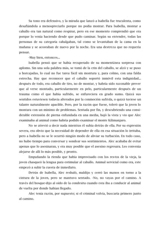 Su tono era defensivo, y la mirada que lanzó a Isabella fue truculenta, como
desafiándola a menospreciarlo porque no podía montar. Para lsabella, montar a
caballo era tan natural como respirar, pero en ese momento comprendió que era
porque lo venía haciendo desde que pudo caminar. Según su entender, todas las
personas de su categoría cabalgaban, tal como se levantaban de la cama en la
mañana y se acostaban de nuevo por la noche. Era una destreza que no requería
pensar.
-Muy bien, entonces...
Isabella pensó que se había recuperado de su momentánea sorpresa con
aplomo. Sin una sola palabra más, se tomó de la crin del caballo, se alzó y se puso
a horcajadas, lo cual no fue tarea fácil sin montura y, para colmo, con una falda
estrecha. Hay que reconocer que el caballo soportó inmóvil esta indignidad...
después de todo, era caballo de tiro, no de montar, y habría sido razonable prever
que al verse montado, particularmente en pelo, particularmente después de un
trauma como el que había sufrido, se enfureciera en grado sumo. Quizá sus
sentidos estuviesen todavía alterados por la conmoción sufrida, o quizá tuviese un
talante naturalmente apacible. Pero, por la razón que fuese, toleró que la joven lo
montara con un mínimo de problemas. Sentada por fin, y descubriendo una consi-
derable extensión de pierna enfundada en una media, bajó la vista y vio que Alec
examinaba al animal como habría podido examinar el monte Kilimanjaro.
No se atrevió a decir nada mientras él subía detrás de ella. Por su expresión
severa, era obvio que la necesidad de depender de ella en esa situación lo irritaba,
pero a Isabella no se le ocurrió ningún modo de aliviar su turbación. En todo caso,
no hubo tiempo para conversar y sondear sus sentimientos. Alec acababa de evitar
apenas que lo asesinaran, y era muy posible que el asesino regresara. Les convenía
alejarse de allí lo más posible, y pronto.
Empuñando la rienda que había improvisado con los restos de la vieja, la
joven chasqueó la lengua para estimular al caballo. Animal servicial como era, este
empezó a subir la cuesta de inmediato.
Detrás de Isabella, Alec resbaló, maldijo y cerró las manos en torno a la
cintura de la joven, pero se mantuvo sentado. -No, no vayas por el camino. A
través del bosque-dijo al oído de la condesita cuando esta iba a conducir al animal
de vuelta por donde habían llegado.
Alec tenía razón, por supuesto; si el criminal volvía, buscaría primero junto
al camino.
 