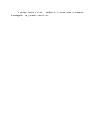 De un tirón, Isabella hizo que el caballo girara la cabeza. Así se encaminaron
hacia la protección que ofrecían los árboles.
 