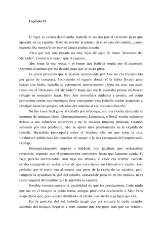 Capítulo 35
El Tigre se estaba debilitando. Isabella lo notaba por el creciente peso que
apoyaba en su espalda. Trató de resistir al pánico. Si él se caía del caballo, ¿cómo
lograría ella montarlo de nuevo? Jamás podría alzarlo.
-Creo que hay una posada no muy lejos de aquí. Se llama "Descanso del
Mercader". Conozco al sujeto que la regenta...
Alec tenía la voz ronca, y el temor que Isabella sentía por él aumentó.
Apremió al animal que los llevaba para que se diera prisa.
La joven presumía que la posada mencionada por Alec no era frecuentada
por gente de categoría. Recordando el tugurio donde él la había llevado para
hablar con Molly, Isabella se estremeció interiormente. ¿Sería un sitio tan malo
como ese el "Descanso del Mercader"? Rogó que no; le asustaba pensar en buscar
refugio en semejante lugar. Pero Alec necesitaba cuidados y pronto, así como
protección contra sus enemigos. Para conseguirle eso, Isabella estaba dispuesta a
cabalgar hasta las propias entrañas del infierno si era necesario hacerlo.
No fue tarea fácil guiar al caballo por el bosque, sin una rienda adecuada ni
montura de ninguna clase. Afortunadamente, Llamarada, o Boyd, estaba exhausto
debido a sus esfuerzos anteriores y no le causaba ninguna molestia. Cuando
subieron por una pendiente, Alec se apoyó más pesadamente en la espalda de
Isabella. Mirándolo preocupada sobre el hombro, ella vio que tenía la cara
totalmente pálida bajo las manchas de sangre y la tela empapada del improvisado
vendaje.
Desesperadamente empezó a hablarle, con palabras que reclamaban
respuesta, rogando que él permaneciera consciente hasta que lograran ayuda. El
viaje parecía interminable. Aun bajo los árboles, el calor era terrible. Isabella
estaba empapada en sudor antes de que recorrieran un kilómetro y medio. Sos-
pechaba que el terror era al menos una parte de la razón de su zozobra, pero
tampoco la ayudaban la piel del caballo, causándole picazón en los muslos, ni el
calor corporal del hombre que le apretaba la espalda.
Percibía constantemente la posibilidad de que los persiguieran. Cada ruido
que oía en el bosque la ponía tensa, aunque procuraba ocultárselo a Alec. Pero
sospechaba que, pese a estar debilitado, él estaba más alerta al peligro que ella.
Por la posición del sol, Isabella juzgó que era entrada la tarde cuando,
saliendo del bosque, llegaron a otro camino que era poco más que un sendero
 