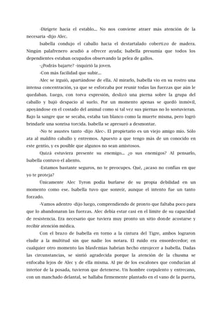 -Dirígete hacia el establo... No nos conviene atraer más atención de la
necesaria -dijo Alec.
Isabella condujo el caballo hacia el destartalado cobertizo de madera.
Ningún palafrenero acudió a ofrecer ayuda; Isabella presumía que todos los
dependientes estaban ocupados observando la pelea de gallos.
-¿Podrás bajarte? -inquirió la joven.
-Con más facilidad que subir...
Alec se irguió, apartándose de ella. Al mirarlo, Isabella vio en su rostro una
intensa concentración, ya que se esforzaba por reunir todas las fuerzas que aún le
quedaban. Luego, con torva expresión, deslizó una pierna sobre la grupa del
caballo y bajó despacio al suelo. Por un momento apenas se quedó inmóvil,
apoyándose en el costado del animal como si tal vez sus piernas no lo sostuvieran.
Bajo la sangre que se secaba, estaba tan blanco como la muerte misma, pero logró
brindarle una sonrisa torcida. Isabella se apresuró a desmontar.
-No te asustes tanto -dijo Alec-. El propietario es un viejo amigo mío. Sólo
ata al maldito caballo y entremos. Apuesto a que tengo más de un conocido en
este gentío, y es posible que algunos no sean amistosos.
Quizá estuviera presente su enemigo... ¿o sus enemigos? Al pensarlo,
Isabella contuvo el aliento.
-Estamos bastante seguros, no te preocupes. Qué, ¿acaso no confías en que
yo te proteja?
Únicamente Alec Tyron podía burlarse de su propia debilidad en un
momento como ese. Isabella tuvo que sonreír, aunque el intento fue un tanto
forzado.
-Vamos adentro -dijo luego, comprendiendo de pronto que faltaba poco para
que lo abandonaran las fuerzas. Alec debía estar casi en el límite de su capacidad
de resistencia. Era necesario que tuviera muy pronto un sitio donde acostarse y
recibir atención médica.
Con el brazo de Isabella en torno a la cintura del Tigre, ambos lograron
eludir a la multitud sin que nadie los notara. El ruido era ensordecedor; en
cualquier otro momento las blasfemias habrían hecho enrojecer a Isabella. Dadas
las circunstancias, se sintió agradecida porque la atención de la chusma se
enfocaba lejos de Alec y de ella misma. Al pie de los escalones que conducían al
interior de la posada, tuvieron que detenerse. Un hombre corpulento y entrecano,
con un manchado delantal, se hallaba firmemente plantado en el vano de la puerta,
 
