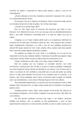 cerrados los puños y moviendo la cabeza para alentar a gritos a uno de los
contendientes.
-¿Puedes albergar a otros dos viandantes, mesonero? -preguntó Alec con una
voz sorprendentemente fuerte.
El mesonero casi no se molestó en mirarlos. Toda su atención estaba puesta
en el ruidoso frenesí de la riña de gallos. -No. No hay más lugar.
-¿Así que no te queda lugar, Hull?
Esta vez Alec logró atraer la atención del mesonero, que bajó la vista.
Entonces se le dilataron los ojos al ver esa cara que aún era deslumbradoramente
bella y, por ende, fácilmente reconocible pese a la capa de sangre seca que la
cubría.
-¡Válgame, si es el Tigre! ¡Subid, subid! -pese a su corpulencia, Hull bajó los
escalones de un salto para estrechar la mano de Alec-. ¡Por supuesto que tenemos
lugar! ¡Simplemente echaremos a la calle a otro de esos malditos pordioseros!
¡Entrad! Me alegro mucho de verte, Tigre, mucho. ¡Dios, cuántos años han pasado!
Parece que has tenido algunos problemas, hombre.
-Yo también me alegro de verte, Hull. Y el problema con el cual me he
tropezado es de los que caminan, hablan y traicionan. Es posible que alguien venga
a buscarnos. Puedo confiar en que no digas nada de mi presencia, lo sé.
-Puedes confiarme tu vida, Tigre, ya lo sabes. Jamás olvidaré que...
Hull los condujo por los escalones al escuálido interior, casi entre
reverencias y zalemas para Alec. El olor a col que se estaba cocinando, combinado
con otras fragancias menos fáciles de identificar, era intenso. Con el brazo aún en
torno a la cintura de Alec, Isabella se maravilló una vez más del poder que debía
ejercer el Tigre para infundir tal reacción en los hombres que lo conocían. A su
manera, Alec Tyron inspiraba tanto temor reverencial como el padre de Isabella
entre sus arrendatarios, o aún como el Príncipe Regente entre sus súbitos.
-Das demasiada importancia a lo que fue tan sólo un pequeño servicio, Hull.
Siempre fuiste persona leal y yo hago cuanto puedo por los hombres con quienes
puedo contar.
-Conmigo puedes contar, Tigre, como siempre lo has hecho. Me salvaste de
ese tramposo arrogante y no lo olvido. Cualquier cosa que necesites, Tim Hull está
a tus órdenes.
-En este preciso momento necesita una cama. Y un médico -intervino
Isabella con firmeza. Alec se apoyaba en ella pesadamente, y pese al tono
aparentemente natural de su conversación con Hull, la joven se daba cuenta, por el
 