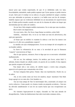 mayor peso que estaba soportando, de que él se debilitaba cada vez más.
Escuchándolo, mirándolo, nadie podría suponer que Tyron apenas si podía tenerse
en pie. Salvo por el vendaje en su cabeza y la gran cantidad de sangre a medias
seca que adornaba su persona, su aspecto y su habla eran casi los de siempre.
Isabella supuso que no evidenciar debilidad era un mecanismo de supervivencia
que él había perfeccionado cuando era uno de la chusma de niños sin hogar que
merodeaban por las calles de Londres.
-No me hace falta ningún maldito matasanos. No es más que una rozadura.
Ella lo miró con impaciencia.
-No seas tonto, Alec. Por favor, haga llamar un médico, señor Hull.
-Isabella... -murmuró Alec. Si en su voz hubo un tono de advertencia, ella
optó por ignorarlo.
-¡O dejas que un médico te examine la cabeza o me lavo las manos con
respecto a ti! ¿Me oyes, grandísimo zoquete?
Lo miraba con ojos relampagueantes. Ya no era tiempo de tal estupidez en
un hombre adulto.
Ya fuese la vehemencia de su tono o la novedad de que lo llamaran
"zoquete" convencieron al Tigre.
-Haz lo que quieras, entonces. Pero te digo que no es necesario -refunfuñó
malhumorado.
-Tal vez no. Sin embargo, insisto. Un médico, por favor, señor Hull. Y,
además, hemos dejado un caballo atado a la puerta de su establo. Si hay alguien
que pueda ocuparse del animal...
Una mujer alta y sin carnes, de cabello negro y rostro muy arrugado,
apareció en la puerta que comunicaba con el bar.
-No hace ninguna falta gritar, Timmy -dijo con reprobación-. Puedo oír, ya
lo sabes.
-Ah, si eres sorda como un trozo de madera, mujer -murmuró Tim Hull;
luego agregó en voz más alta-: Este hombre es...
-Soy un viejo amigo de Tim -lo interrumpió Alec, sonriendo a la mujer con
cierto esfuerzo-. Como puede ver, hemos tenido un pequeño accidente... Tim nos
ha ofrecido amablemente el uso de un cuarto hasta que nos recuperemos un
poco.
-No tenemos lugar-protestó la mujer, clavando en Tim una mirada de
desaprobación-. Todas las habitaciones han sido reservadas semanas atrás...
 