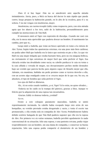 -Para él sí hay lugar -Tim no se amedrentó ante aquella mirada
intimidatoria-. Envía, pues, a Mick en busca del doctor lo más rápido que pueda
correr, luego prepara la habitación grande, en lo alto de la escalera, para él y su
señora. Y no me vengas con insolencias, mujer.
-Insolencias, un cuerno-resopló Liddy como respuesta, pero, con otra mirada
agria que los abarcó a los tres, salió de la habitación, presumiblemente para
cumplir las instrucciones de Tim Hull.
El mesonero miró al Tigre con expresión de disculpa. -Cuando me casé con
ella, era la moza más apetecible que pudiera desear un hombre. El matrimonio las
cambia, juro que sí...
Luego miró a Isabella, que tenía un brazo apretado en tomo a la cintura de
Alec Tyron. Según todas las apariencias externas, era una pose más bien cariñosa;
no podía saber Hull que Isabella era lo único que sostenía en pie a Alec. Lo que vio
Hull era una mujer delgada que estaba bastante bien, pero no era ninguna belleza,
no ciertamente el tipo ostentoso de mujer fácil que solía preferir el Tigre. Esa
chicuela estaba tan desaliñada como sucia; su cabello parduzco le caía en torno a
la cara afilada y veteada de mugre, sus decepcionantes pechos medio desnudos
bajo un vestido que parecía hecho para alguien capaz de llenarlo mejor que ella.
Además, era mandona, hablaba sin pedir permiso como si tuviera derecho a ello,
con un acento algo remilgado como si se creyera mejor de lo que era. No era, en
absoluto, el tipo de hembra que solía preferir el Tigre.
Los ojos de Hull se dilataron.
-Eh... tú no estás casado también, ¿o sí, Tigre? Si lo estás, no quise ofender...
-Todavía no he caído en la trampa del párroco, gracias a Dios. Aunque te
felicito por la adquisición de una esposa tan encantadora.
-Gracias. Liddy es donosa todavía, ¿verdad?
-Lo es.
Frente a este coloquio puramente masculino, Isabella se sintió
repentinamente incómoda. Su cabello había escapado largo rato atrás de sus
horquillas, su vestido prestado estaba desgarrado y sucio, y tenía el escote tan
pronunciado, y ella estaba sola en compañía de Alec Tyron. Probablemente habría
debido sentirse halagada de que Tim Hull pudiera suponer que ella era la esposa
de Alec. Por primera vez en varias semanas, Isabella percibió agudamente lo nada
convencional de su situación. Sólo una esposa, o una parienta cercana, podía viajar
respetablemente con un hombre, sin una dama de compañía, y conservar su buena
reputación. Sólo una esposa podía compartir el dormitorio de un hombre y
 