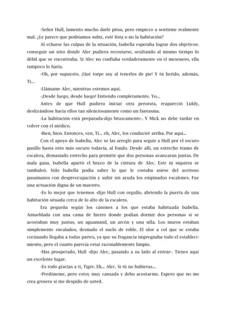 -Señor Hull, lamento mucho darle prisa, pero empiezo a sentirme realmente
mal. ¿Le parece que podríamos subir, esté lista o no la habitación?
Al echarse las culpas de la situación, Isabella esperaba lograr dos objetivos:
conseguir un sitio donde Alec pudiera recostarse, ocultando al mismo tiempo lo
débil que se encontraba. Si Alec no confiaba verdaderamente en el mesonero, ella
tampoco lo haría.
-Oh, por supuesto. ¡Qué torpe soy al tenerlos de pie! Y tú herido, además,
Ti...
-Llámame Alec, mientras estemos aquí.
-¡Desde luego, desde luego! Entiendo completamente. Yo...
Antes de que Hull pudiera iniciar otra perorata, reapareció Liddy,
deslizándose hacia ellos tan silenciosamente como un fantasma.
-La habitación está preparada-dijo bruscamente-. Y Mick no debe tardar en
volver con el médico.
-Bien, bien. Entonces, ven, Ti... eh, Alec, los conduciré arriba. Por aquí...
Con el apoyo de Isabella, Alec se las arregló para seguir a Hull por el oscuro
pasillo hasta otro más oscuro todavía, al fondo. Desde allí, un estrecho tramo de
escalera, demasiado estrecho para permitir que dos personas avanzaran juntas. De
mala gana, Isabella apartó el brazo de la cintura de Alec. Este ni siquiera se
tambaleó. Sólo Isabella podía saber lo que le costaba asirse del aceitoso
pasamanos con despreocupación y subir sin ayuda los empinados escalones. Fue
una actuación digna de un maestro.
-Es lo mejor que tenemos -dijo Hull con orgullo, abriendo la puerta de una
habitación situada cerca de lo alto de la escalera.
Era pequeña según los cánones a los que estaba habituada Isabella.
Amueblada con una cama de hierro donde podían dormir dos personas si se
acostaban muy juntas, un aguamanil, un arcón y una silla. Los muros estaban
simplemente encalados, desnudo el suelo de roble. El olor a col que se estaba
cocinando llegaba a todas partes, ya que su fragancia impregnaba todo el estableci-
miento, pero el cuarto parecía estar razonablemente limpio.
-Has prosperado, Hull -dijo Alec, pasando a su lado al entrar-. Tienes aquí
un excelente lugar.
-Es todo gracias a ti, Tigre. Eh... Alec. Si tú no hubieras...
-Perdóneme, pero estoy muy cansada y debo acostarme. Espero que no me
crea grosera si me despido de usted.
 