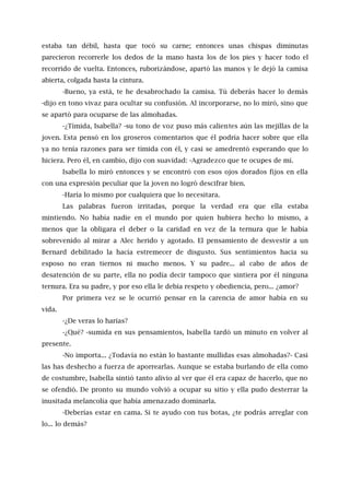 estaba tan débil, hasta que tocó su carne; entonces unas chispas diminutas
parecieron recorrerle los dedos de la mano hasta los de los pies y hacer todo el
recorrido de vuelta. Entonces, ruborizándose, apartó las manos y le dejó la camisa
abierta, colgada hasta la cintura.
-Bueno, ya está, te he desabrochado la camisa. Tú deberás hacer lo demás
-dijo en tono vivaz para ocultar su confusión. Al incorporarse, no lo miró, sino que
se apartó para ocuparse de las almohadas.
-¿Tímida, Isabella? -su tono de voz puso más calientes aún las mejillas de la
joven. Esta pensó en los groseros comentarios que él podría hacer sobre que ella
ya no tenía razones para ser tímida con él, y casi se amedrentó esperando que lo
hiciera. Pero él, en cambio, dijo con suavidad: -Agradezco que te ocupes de mí.
Isabella lo miró entonces y se encontró con esos ojos dorados fijos en ella
con una expresión peculiar que la joven no logró descifrar bien.
-Haría lo mismo por cualquiera que lo necesitara.
Las palabras fueron irritadas, porque la verdad era que ella estaba
mintiendo. No había nadie en el mundo por quien hubiera hecho lo mismo, a
menos que la obligara el deber o la caridad en vez de la ternura que le había
sobrevenido al mirar a Alec herido y agotado. El pensamiento de desvestir a un
Bernard debilitado la hacía estremecer de disgusto. Sus sentimientos hacia su
esposo no eran tiernos ni mucho menos. Y su padre... al cabo de años de
desatención de su parte, ella no podía decir tampoco que sintiera por él ninguna
ternura. Era su padre, y por eso ella le debía respeto y obediencia, pero... ¿amor?
Por primera vez se le ocurrió pensar en la carencia de amor había en su
vida.
-¿De veras lo harías?
-¿Qué? -sumida en sus pensamientos, Isabella tardó un minuto en volver al
presente.
-No importa... ¿Todavía no están lo bastante mullidas esas almohadas?- Casi
las has deshecho a fuerza de aporrearlas. Aunque se estaba burlando de ella como
de costumbre, Isabella sintió tanto alivio al ver que él era capaz de hacerlo, que no
se ofendió. De pronto su mundo volvió a ocupar su sitio y ella pudo desterrar la
inusitada melancolía que había amenazado dominarla.
-Deberías estar en cama. Si te ayudo con tus botas, ¿te podrás arreglar con
lo... lo demás?
 