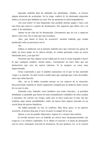 Apocada, Isabella dejó de ablandar las almohadas. -Podría... si tuviera
alguna intención de acostarme. No la tengo -replicó él. Su obstinada expresión
indicó a la joven que hablaba en serio. Por un momento lo miró boquiabierta.
-¡No seas tonto! Te han disparado, has perdido mucha sangre y hace casi
una hora que pareces a punto de desmayarte. Por supuesto que debes irte a la
cama. Y de inmediato.
-Jamás en mi vida me he desmayado. Ciertamente que no voy a empezar
ahora y por esto. No es más que una rozadura.
-Alec, ¿me harás el favor de acostarte? -insistió Isabella, que estaba
perdiendo toda su paciencia con él.
-No.
Ambos se midieron con la mirada. Isabella tuvo que contener las ganas de
darle un buen golpe en la cabeza herida. Se estaba portando como un necio
obstinado pero, ¿con qué fin?
-Presumo que hay alguna razón válida por la cual te estás negando a hacer
lo que cualquier hombre cuerdo haría... Ciertamente no hace falta que me
demuestres que eres un sujeto valeroso. Te lo aseguro, ya estoy muy
impresionada.
-Estoy esperando a que el maldito matasanos en el que tú has insistido
venga y se marche. No daré razón a nadie para que suponga que estoy desvalido,
salvo que deba hacerlo.
-Oh... -no se le había ocurrido pensar en ese aspecto de la situación.
Desconcertada, Isabella se sintió vagamente estúpida por no haberse dado cuenta
de eso por sí sola.
-Entiende esto, Isabella: estos hombres son como chacales... si perciben
debilidad, es probable que hasta los más normalmente confiables de ellos acudan
a matarme. No correré ese riesgo, tanto por tu bien como por el mío. Sin mí,
tendrías aquí tantas posibilidades como un hueso bien jugoso lanzado en un
corral lleno de perros famélicos.
-No había pensado en eso, lo confieso. Muy bien, pues, si no quieres
acostarte, al menos deja que te lave en parte la sangre de la cara.
-Bueno, a eso no pondré objeciones -repuso él, y ensayó una sonrisa.
El torcido intento tuvo en Isabella un efecto muy desproporcionado con
respecto a su relativo esplendor. Se le dilató el corazón y el ansia de protegerlo
casi la erizó. Semejante reacción la atemorizó. No por primera vez, se le ocurrió
 