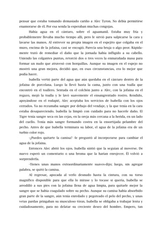 pensar que estaba tomando demasiado cariño a Alec Tyron. No debía permitirse
enamorarse de él. Por esa senda la esperaban muchas congojas.
Había agua en el cántaro, sobre el aguamanil. Estaba muy fría y
probablemente llevaba mucho tiempo allí, pero le sirvió para salpicarse la cara y
lavarse las manos. Al entrever su propia imagen en el espejito que colgaba en el
muro, encima de la jofaina, casi se encogió. Parecía una bruja o algo peor. Rápida-
mente trató de remediar el daño que la jornada había infligido a su cabello.
Uniendo las colgantes puntas, retorció dos o tres veces la enmarañada masa para
formar un nudo que atravesó con horquillas. Aunque su imagen en el espejo no
mostró una gran mejora, decidió que, en esas circunstancias, era lo mejor que
podía hacer.
Isabella vertió parte del agua que aún quedaba en el cántaro dentro de la
jofaina de porcelana. Luego la llevó hasta la cama, junto con una toalla que
encontró en el toallero. Sentada en el colchón junto a Alec, con la jofaina en el
regazo, mojó la toalla y le lavó suavemente el ensangrentado rostro. Rendido,
apoyándose en el rodapié, Alec aceptaba los servicios de Isabella con los ojos
cerrados. Ya no rezumaba sangre por debajo del vendaje, y la que tenía en la cara
estaba desapareciendo. lsabella la limpió con cuidado para no hacerle daño. El
Tigre tenía sangre seca en las cejas, en la oreja más cercana a la herida, en un lado
del cuello. Tenía más sangre formando costra en la ensortijada pelambre del
pecho. Antes de que Isabella terminara su labor, el agua de la jofaina era de un
turbio color rojo.
-¿Puedes quitarte la camisa? -le preguntó al incorporarse para cambiar el
agua de la jofaina.
Entonces Alec abrió los ojos. Isabella sintió que la seguían al moverse. De
nuevo esperó un comentario o una broma que la harían enrojecer. Él volvió a
sorprenderla.
-Tienes unas manos extraordinariamente suaves-dijo; luego, sin agregar
palabra, se quitó la camisa.
Al regresar, apocada al verlo desnudo hasta la cintura, con su torso
magnífico disponible para que ella lo mirase y lo tocase si quería, Isabella se
arrodilló a sus pies con la jofaina llena de agua limpia, para quitarle mejor la
sangre que se había coagulado sobre su pecho. Aunque su camisa había absorbido
gran parte de la sangre, aún tenía enredado y pegoteado el pelo del pecho, y unas
vetas pardas pringaban su musculoso tórax. Isabella se obligaba a trabajar lenta y
cuidadosamente, para no delatar su creciente deseo del hombre. Empero, tan
 