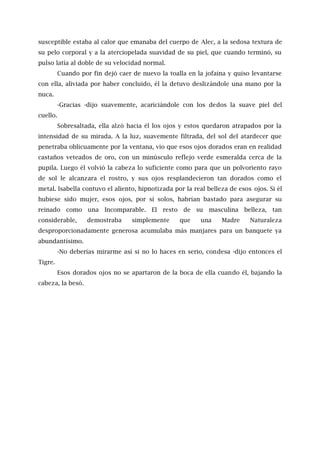 susceptible estaba al calor que emanaba del cuerpo de Alec, a la sedosa textura de
su pelo corporal y a la aterciopelada suavidad de su piel, que cuando terminó, su
pulso latía al doble de su velocidad normal.
Cuando por fin dejó caer de nuevo la toalla en la jofaina y quiso levantarse
con ella, aliviada por haber concluido, él la detuvo deslizándole una mano por la
nuca.
-Gracias -dijo suavemente, acariciándole con los dedos la suave piel del
cuello.
Sobresaltada, ella alzó hacia él los ojos y estos quedaron atrapados por la
intensidad de su mirada. A la luz, suavemente filtrada, del sol del atardecer que
penetraba oblicuamente por la ventana, vio que esos ojos dorados eran en realidad
castaños veteados de oro, con un minúsculo reflejo verde esmeralda cerca de la
pupila. Luego él volvió la cabeza lo suficiente como para que un polvoriento rayo
de sol le alcanzara el rostro, y sus ojos resplandecieron tan dorados como el
metal. lsabella contuvo el aliento, hipnotizada por la real belleza de esos ojos. Si él
hubiese sido mujer, esos ojos, por sí solos, habrían bastado para asegurar su
reinado como una Incomparable. El resto de su masculina belleza, tan
considerable, demostraba simplemente que una Madre Naturaleza
desproporcionadamente generosa acumulaba más manjares para un banquete ya
abundantísimo.
-No deberías mirarme así si no lo haces en serio, condesa -dijo entonces el
Tigre.
Esos dorados ojos no se apartaron de la boca de ella cuando él, bajando la
cabeza, la besó.
 