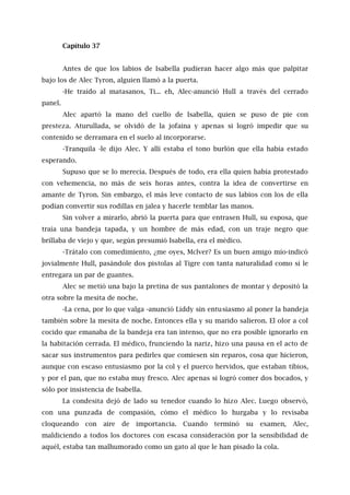 Capítulo 37
Antes de que los labios de Isabella pudieran hacer algo más que palpitar
bajo los de Alec Tyron, alguien llamó a la puerta.
-He traído al matasanos, Ti... eh, Alec-anunció Hull a través del cerrado
panel.
Alec apartó la mano del cuello de Isabella, quien se puso de pie con
presteza. Aturullada, se olvidó de la jofaina y apenas si logró impedir que su
contenido se derramara en el suelo al incorporarse.
-Tranquila -le dijo Alec. Y allí estaba el tono burlón que ella había estado
esperando.
Supuso que se lo merecía. Después de todo, era ella quien había protestado
con vehemencia, no más de seis horas antes, contra la idea de convertirse en
amante de Tyron. Sin embargo, el más leve contacto de sus labios con los de ella
podían convertir sus rodillas en jalea y hacerle temblar las manos.
Sin volver a mirarlo, abrió la puerta para que entrasen Hull, su esposa, que
traía una bandeja tapada, y un hombre de más edad, con un traje negro que
brillaba de viejo y que, según presumió Isabella, era el médico.
-Trátalo con comedimiento, ¿me oyes, Mclver? Es un buen amigo mío-indicó
jovialmente Hull, pasándole dos pistolas al Tigre con tanta naturalidad como si le
entregara un par de guantes.
Alec se metió una bajo la pretina de sus pantalones de montar y depositó la
otra sobre la mesita de noche.
-La cena, por lo que valga -anunció Liddy sin entusiasmo al poner la bandeja
también sobre la mesita de noche. Entonces ella y su marido salieron. El olor a col
cocido que emanaba de la bandeja era tan intenso, que no era posible ignorarlo en
la habitación cerrada. El médico, frunciendo la nariz, hizo una pausa en el acto de
sacar sus instrumentos para pedirles que comiesen sin reparos, cosa que hicieron,
aunque con escaso entusiasmo por la col y el puerco hervidos, que estaban tibios,
y por el pan, que no estaba muy fresco. Alec apenas si logró comer dos bocados, y
sólo por insistencia de Isabella.
La condesita dejó de lado su tenedor cuando lo hizo Alec. Luego observó,
con una punzada de compasión, cómo el médico lo hurgaba y lo revisaba
cloqueando con aire de importancia. Cuando terminó su examen, Alec,
maldiciendo a todos los doctores con escasa consideración por la sensibilidad de
aquél, estaba tan malhumorado como un gato al que le han pisado la cola.
 