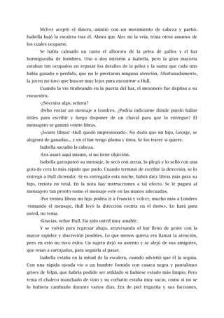 Mclver aceptó el dinero, asintió con un movimiento de cabeza y partió.
Isabella bajó la escalera tras él. Ahora que Alec no la veía, tenía otros asuntos de
los cuales ocuparse.
Se había calmado un tanto el alboroto de la pelea de gallos y el bar
hormigueaba de hombres. Uno o dos miraron a Isabella, pero la gran mayoría
estaban tan ocupados en repasar los detalles de la pelea y la suma que cada uno
había ganado o perdido, que no le prestaron ninguna atención. Afortunadamente,
la joven no tuvo que buscar muy lejos para encontrar a Hull.
Cuando la vio titubeando en la puerta del bar, el mesonero fue deprisa a su
encuentro.
-¿Necesita algo, señora?
-Debo enviar un mensaje a Londres. ¿Podría indicarme dónde puedo hallar
útiles para escribir y luego disponer de un chaval para que lo entregue? El
mensajero se ganará veinte libras.
-¡Veinte libras! -Hull quedó impresionado-. No dudo que mi hijo, George, se
alegrará de ganarlas... y en el bar tengo pluma y tinta. Se los traeré si quiere.
Isabella sacudió la cabeza.
-Los usaré aquí mismo, si no tiene objeción.
Isabella garrapateó su mensaje, lo secó con arena, lo plegó y lo selló con una
gota de cera lo más rápido que pudo. Cuando terminó de escribir la dirección, se lo
entregó a Hull diciendo: -Si es entregado esta noche, habrá diez libras más para su
hijo, treinta en total. En la nota hay instrucciones a tal efecto. Se le pagará al
mensajero tan pronto como el mensaje esté en las manos adecuadas.
-Por treinta libras mi hijo podría ir a Francia y volver, mucho más a Londres
-tomando el mensaje, Hull leyó la dirección escrita en el dorso-. Lo hará para
usted, no tema.
-Gracias, señor Hull. Ha sido usted muy amable.
Y se volvió para regresar abajo, atravesando el bar lleno de gente con la
mayor rapidez y discreción posibles. Lo que menos quería era llamar la atención,
pero en esto no tuvo éxito. Un sujeto dejó su asiento y se alejó de sus amigotes,
que reían a carcajadas, para seguirla al pasar.
Isabella estaba en la mitad de la escalera, cuando advirtió que él la seguía.
Con una rápida ojeada vio a un hombre fornido con casaca negra y pantalones
grises de felpa, que habría podido ser atildado si hubiese estado más limpio. Pero
tenía el chaleco manchado de vino y su corbatín estaba muy sucio, como si no se
lo hubiera cambiado durante varios días. Era de piel trigueña y sus facciones,
 