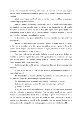 aunque no carecían de atractivo, eran toscas. Al ver sus audaces ojos negros,
Isabella sintió un estremecimiento de aprensión y se apresuró a seguir subiendo la
escalera.
-¿Qué prisa tienes, cariñito? -dijo el sujeto a sus espaldas, apresurando
también el paso para alcanzarla.
Isabella contuvo el aliento al comprender que él la seguía deliberadamente.
Lo paralizó con una mirada; luego se dirigió a su habitación por el pasillo.
Buscando a tientas su llave, no fue lo bastante rápida como para eludir a su
perseguidor, quien la sujetó por el codo y le obligó a volverse hacia él. -¡Cómo se
atreve, señor! -exclamó ella, zafando el brazo.
El desconocido se quedó mirándola ceñudo, uniendo las cejas sobre su
picuda nariz.
-Juraría que nos conocemos -murmuró. Sin hacerle caso, Isabella introdujo
la llave en la cerradura y la hizo girar, decidida a entrar y ponerse fuera del
alcance de él-. Espera -dijo repentinamente el sujeto, tratando de asirle el brazo
otra vez y volverla hacia él por la fuerza.
Con una exclamación ahogada, Isabella procuró apartarse. Todos sus
instintos la instaban a gritar llamando a Alec, pero aborrecía inquietarlo por algo
que, estaba segura, ella misma podía manejar. Además, Alec no estaba en
condiciones de reñir en ese momento.
-Suélteme, por favor. Mi marido está adentro-dijo con firmeza esa mentira
a medias.
-¿Quién eres? -sin hacer caso de sus palabras, él la miraba fijamente a la
cara-. ¿Quién eres?
-Mi identidad no le incumbe. Por favor, suélteme el brazo antes de que me
vea obligada a llamar a mi marido para que me auxilie.
-Me dirás tu nombre -insistió él, apretándole cruelmente el brazo.
-Quíteme las manos de encima. ¡De inmediato, me oye, o gritaré!
-¿De veras lo harás?
Se acercó más, arrinconándola contra la pared. Isabella nunca supo qué
acto de violencia se proponía ejecutar. Para su alivio total, en ese preciso
momento Alec Tyron abrió de un tirón la puerta y se quedó mirándola con ira. Al
ver al hombre que estaba con ella, el gesto de Alec cambió de irritado a
amenazante. Descalzo y con el pecho desnudo, con un vendaje limpio en la
frente, Alec se las arreglaba, sin embargo, para tener un aspecto formidable.
 
