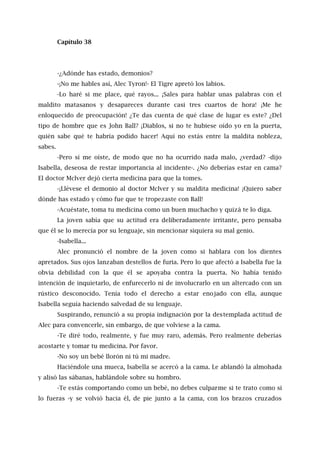 Capítulo 38
-¿Adónde has estado, demonios?
-¡No me hables así, Alec Tyron!- El Tigre apretó los labios.
-Lo haré si me place, qué rayos... ¡Sales para hablar unas palabras con el
maldito matasanos y desapareces durante casi tres cuartos de hora! ¡Me he
enloquecido de preocupación! ¿Te das cuenta de qué clase de lugar es este? ¿Del
tipo de hombre que es John Ball? ¡Diablos, si no te hubiese oído yo en la puerta,
quién sabe qué te habría podido hacer! Aquí no estás entre la maldita nobleza,
sabes.
-Pero sí me oíste, de modo que no ha ocurrido nada malo, ¿verdad? -dijo
Isabella, deseosa de restar importancia al incidente-. ¿No deberías estar en cama?
El doctor Mclver dejó cierta medicina para que la tomes.
-¡Llévese el demonio al doctor Mclver y su maldita medicina! ¡Quiero saber
dónde has estado y cómo fue que te tropezaste con Ball!
-Acuéstate, toma tu medicina como un buen muchacho y quizá te lo diga.
La joven sabía que su actitud era deliberadamente irritante, pero pensaba
que él se lo merecía por su lenguaje, sin mencionar siquiera su mal genio.
-Isabella...
Alec pronunció el nombre de la joven como si hablara con los dientes
apretados. Sus ojos lanzaban destellos de furia. Pero lo que afectó a Isabella fue la
obvia debilidad con la que él se apoyaba contra la puerta. No había tenido
intención de inquietarlo, de enfurecerlo ni de involucrarlo en un altercado con un
rústico desconocido. Tenía todo el derecho a estar enojado con ella, aunque
Isabella seguía haciendo salvedad de su lenguaje.
Suspirando, renunció a su propia indignación por la destemplada actitud de
Alec para convencerle, sin embargo, de que volviese a la cama.
-Te diré todo, realmente, y fue muy raro, además. Pero realmente deberías
acostarte y tomar tu medicina. Por favor.
-No soy un bebé llorón ni tú mi madre.
Haciéndole una mueca, Isabella se acercó a la cama. Le ablandó la almohada
y alisó las sábanas, hablándole sobre su hombro.
-Te estás comportando como un bebé, no debes culparme si te trato como si
lo fueras -y se volvió hacia él, de pie junto a la cama, con los brazos cruzados
 