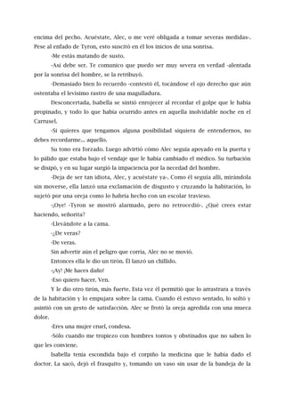 encima del pecho. Acuéstate, Alec, o me veré obligada a tomar severas medidas-.
Pese al enfado de Tyron, esto suscitó en él los inicios de una sonrisa.
-Me estás matando de susto.
-Así debe ser. Te comunico que puedo ser muy severa en verdad -alentada
por la sonrisa del hombre, se la retribuyó.
-Demasiado bien lo recuerdo -contestó él, tocándose el ojo derecho que aún
ostentaba el levísimo rastro de una magulladura.
Desconcertada, Isabella se sintió enrojecer al recordar el golpe que le había
propinado, y todo lo que había ocurrido antes en aquella inolvidable noche en el
Carrusel.
-Si quieres que tengamos alguna posibilidad siquiera de entendernos, no
debes recordarme... aquello.
Su tono era forzado. Luego advirtió cómo Alec seguía apoyado en la puerta y
lo pálido que estaba bajo el vendaje que le había cambiado el médico. Su turbación
se disipó, y en su lugar surgió la impaciencia por la necedad del hombre.
-Deja de ser tan idiota, Alec, y acuéstate ya-. Como él seguía allí, mirándola
sin moverse, ella lanzó una exclamación de disgusto y cruzando la habitación, lo
sujetó por una oreja como lo habría hecho con un escolar travieso.
-¡Oye! -Tyron se mostró alarmado, pero no retrocedió-. ¿Qué crees estar
haciendo, señorita?
-Llevándote a la cama.
-¿De veras?
-De veras.
Sin advertir aún el peligro que corría, Alec no se movió.
Entonces ella le dio un tirón. Él lanzó un chillido.
-¡Ay! ¡Me haces daño!
-Eso quiero hacer. Ven.
Y le dio otro tirón, más fuerte. Esta vez él permitió que lo arrastrara a través
de la habitación y lo empujara sobre la cama. Cuando él estuvo sentado, lo soltó y
asintió con un gesto de satisfacción. Alec se frotó la oreja agredida con una mueca
dolor.
-Eres una mujer cruel, condesa.
-Sólo cuando me tropiezo con hombres tontos y obstinados que no saben lo
que les conviene.
Isabella tenía escondida bajo el corpiño la medicina que le había dado el
doctor. La sacó, dejó el frasquito y, tomando un vaso sin usar de la bandeja de la
 