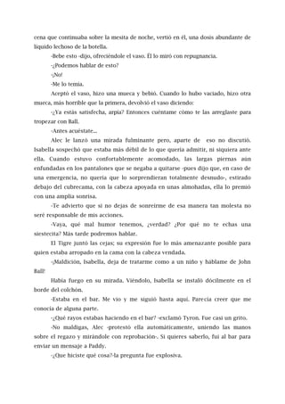 cena que continuaba sobre la mesita de noche, vertió en él, una dosis abundante de
líquido lechoso de la botella.
-Bebe esto -dijo, ofreciéndole el vaso. Él lo miró con repugnancia.
-¿Podemos hablar de esto?
-¡No!
-Me lo temía.
Aceptó el vaso, hizo una mueca y bebió. Cuando lo hubo vaciado, hizo otra
mueca, más horrible que la primera, devolvió el vaso diciendo:
-¿Ya estás satisfecha, arpía? Entonces cuéntame cómo te las arreglaste para
tropezar con Ball.
-Antes acuéstate...
Alec le lanzó una mirada fulminante pero, aparte de eso no discutió.
Isabella sospechó que estaba más débil de lo que quería admitir, ni siquiera ante
ella. Cuando estuvo confortablemente acomodado, las largas piernas aún
enfundadas en los pantalones que se negaba a quitarse -pues dijo que, en caso de
una emergencia, no quería que lo sorprendieran totalmente desnudo-, estirado
debajo del cubrecama, con la cabeza apoyada en unas almohadas, ella lo premió
con una amplia sonrisa.
-Te advierto que si no dejas de sonreírme de esa manera tan molesta no
seré responsable de mis acciones.
-Vaya, qué mal humor tenemos, ¿verdad? ¿Por qué no te echas una
siestecita? Más tarde podremos hablar.
El Tigre juntó las cejas; su expresión fue lo más amenazante posible para
quien estaba arropado en la cama con la cabeza vendada.
-¡Maldición, Isabella, deja de tratarme como a un niño y háblame de John
Ball!
Había fuego en su mirada. Viéndolo, Isabella se instaló dócilmente en el
borde del colchón.
-Estaba en el bar. Me vio y me siguió hasta aquí. Parecía creer que me
conocía de alguna parte.
-¿Qué rayos estabas haciendo en el bar? -exclamó Tyron. Fue casi un grito.
-No maldigas, Alec -protestó ella automáticamente, uniendo las manos
sobre el regazo y mirándole con reprobación-. Si quieres saberlo, fui al bar para
enviar un mensaje a Paddy.
-¿Que hiciste qué cosa?-la pregunta fue explosiva.
 