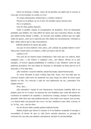 -Envié un mensaje a Paddy. Antes de mi partida, me pidió que le avisara si
creía que tú necesitabas su ayuda. Lo creo.
-Te tomas demasiadas atribuciones, ¿verdad, condesa?
-Pienso en tu pellejo, no en el mío. Ese hombre quiso matarte hoy.
-No es el primero.
-Uno de ellos podría lograrlo.
-Todo es posible -repuso él encogiéndose de hombros-. Pero no demasiado
probable, qué diablos. Soy más difícil de matar que una cucaracha. Bueno, no digo
que habría hecho llamar a Paddy... no necesito una maldita nodriza que me vigile
todos los pasos... pero no te reprocho por ello, dadas las circunstancias. Volvamos a
Ball... Dime todo lo que te dijo. Exactamente.
Isabella obedeció lo mejor que pudo.
-Así que él creyó haberte visto antes, ¿eh? ¿Dónde ha podido haberte visto?
Nunca has estado antes en Londres, y Ball casi nunca sale de allí.
-¿Quién es él?
-Una rata de los barrios bajos londinenses. Más ruin que eso todavía. Hará
cualquier cosa... y me refiero a cualquier cosa... por dinero. Piensa en ti, por
ejemplo... Si tuviese alguna posibilidad, te vendería a una "abadesa" antes de que
pudieras pestañear. Por una dama de alcurnia se obtendría un buen precio en el
mercado, y él lo sabe bien.
-¿Me vendería? -susurró Isabella, mitad fascinada, mitad horrorizada.
-Te estoy diciendo la pura verdad, hija mía. Jesús, eres tan niña que no
conviene dejarte salir-cerró un momento los ojos; luego los abrió de nuevo para
fijarlos en ella-. No volverás a salir de esta habitación sin mí, ¿entiendes? Por
ningún motivo.
-Pero, Alec...
-¿Me entiendes? -repitió él con vehemencia-. Escúchame, Isabella. Ball es un
peligro, pero no es el único. La mayoría de esos hombres que están ahí afuera no
vacilarían en tumbarte de espaldas y satisfacerse contigo, aunque te desgañitaras
gritando. Sabe Dios qué más podrían hacerte. Casi todos esos sujetos son escoria,
y te harían daño sin pensarlo dos veces. No hay caballeros entre ellos. Créeme, lo
sé. Yo fui... soy... uno de ellos.
-No me hiciste daño cuando pudiste haberlo hecho.
-Habría dejado que Parren te matara si él no hubiese aceptado el encargo a
escondidas. El hecho de que tu vida fuera salvada mientras yo protegía mi
territorio fue tan sólo una maldita coincidencia -declaró él con brutalidad.
 