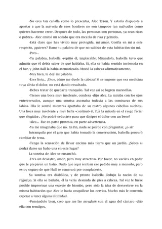-No eres tan canalla como lo presentas, Alec Tyron. Y estaría dispuesta a
apostar a que la mayoría de esos hombres no son tampoco tan malvados como
quieres hacerme creer. Después de todo, las personas son personas, ya sean ricas
o pobres.- Alec emitió un sonido que era mezcla de risa y gemido.
-Está claro que has vivido muy protegida, mi amor. Confía en mí a este
respecto, ¿quieres? Dame tu palabra de que no saldrás de esta habitación sin mí.
-Pero...
-Tu palabra, Isabella -repitió él, implacable. Mirándolo, Isabella tuvo que
admitir que él debía saber de qué hablaba. Sí, ella se había sentido incómoda en
el bar, y John Ball la había atemorizado. Movió la cabeza afirmativamente.
-Muy bien, te doy mi palabra.
-Eres lista... ¡Dios, cómo me duele la cabeza! Si se supone que esa medicina
tuya alivia el dolor, no está dando resultado.
-Debes tratar de quedarte tranquilo. Tal vez así se logren maravillas.
-Tienes una boca muy insolente, condesa -dijo Alec. La miraba con los ojos
entrecerrados, aunque una sonrisa asomaba todavía a las comisuras de sus
labios. Ella le sonrió mientras apartaba de su rostro algunos cabellos sueltos-.
Una boca muy insolente y muy bella -continuó él, fija la mirada en el rasgo facial
que elogiaba-. ¿No podré seducirte para que disipes el dolor con un beso?
-Alec... -fue en parte protesta, en parte advertencia.
-Ya me imaginaba que no. En fin, nada se pierde con preguntar, ¿o sí?
Intranquila por el giro que había tomado la conversación, Isabella procuró
cambiar de tema.
-Tengo la sensación de llevar encima más tierra que un jardín. ¿Sabes si
podrá darse un baño una en este lugar?
La sonrisa de Alec se ensanchó.
-Eres un desastre, amor, pero muy atractivo. Por favor, no vaciles en pedir
que te preparen un baño. Dudo que aquí reciban ese pedido muy a menudo, pero
estoy seguro de que Hull se esmerará por complacerte.
Su sonrisa era diabólica, y de pronto Isabella dedujo la razón de su
regocijo. Si ella se bañaba, él la vería desnuda de pies a cabeza. Tal vez le fuese
posible improvisar una especie de biombo, pero sólo la idea de desvestirse en la
misma habitación que Alec le hacía cosquillear los nervios. Mucho más le convenía
esperar a tener alguna intimidad.
-Pensándolo bien, creo que me las arreglaré con el agua del cántaro -dijo
ella con remilgos.
 
