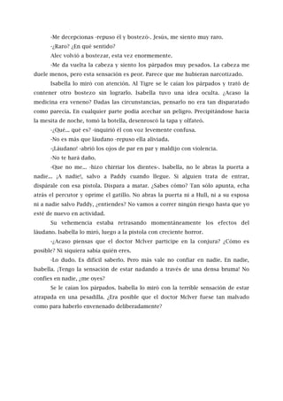 -Me decepcionas -repuso él y bostezó-. Jesús, me siento muy raro.
-¿Raro? ¿En qué sentido?
Alec volvió a bostezar, esta vez enormemente.
-Me da vuelta la cabeza y siento los párpados muy pesados. La cabeza me
duele menos, pero esta sensación es peor. Parece que me hubieran narcotizado.
Isabella lo miró con atención. Al Tigre se le caían los párpados y trató de
contener otro bostezo sin lograrlo. Isabella tuvo una idea oculta. ¿Acaso la
medicina era veneno? Dadas las circunstancias, pensarlo no era tan disparatado
como parecía. En cualquier parte podía acechar un peligro. Precipitándose hacia
la mesita de noche, tomó la botella, desenroscó la tapa y olfateó.
-¿Qué... qué es? -inquirió él con voz levemente confusa.
-No es más que láudano -repuso ella aliviada.
-¡Láudano! -abrió los ojos de par en par y maldijo con violencia.
-No te hará daño.
-Que no me... -hizo chirriar los dientes-. Isabella, no le abras la puerta a
nadie... ¡A nadie!, salvo a Paddy cuando llegue. Si alguien trata de entrar,
dispárale con esa pistola. Dispara a matar. ¿Sabes cómo? Tan sólo apunta, echa
atrás el percutor y oprime el gatillo. No abras la puerta ni a Hull, ni a su esposa
ni a nadie salvo Paddy, ¿entiendes? No vamos a correr ningún riesgo hasta que yo
esté de nuevo en actividad.
Su vehemencia estaba retrasando momentáneamente los efectos del
láudano. Isabella lo miró, luego a la pistola con creciente horror.
-¿Acaso piensas que el doctor Mclver participe en la conjura? ¿Cómo es
posible? Ni siquiera sabía quién eres.
-Lo dudo. Es difícil saberlo. Pero más vale no confiar en nadie. En nadie,
Isabella. ¡Tengo la sensación de estar nadando a través de una densa bruma! No
confíes en nadie, ¿me oyes?
Se le caían los párpados. Isabella lo miró con la terrible sensación de estar
atrapada en una pesadilla. ¿Era posible que el doctor Mclver fuese tan malvado
como para haberlo envenenado deliberadamente?
 