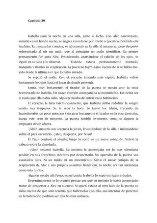 Capítulo 39
Isabella pasó la noche en una silla, junto al lecho. Con Alec narcotizado,
sumido en un hondo sueño, se negó a recostarse por miedo a quedarse dormida ella
también. En resumidas cuentas, se adormeció en la silla al amanecer, pero despertó
sobresaltada al oír un ruido que al principio no pudo identificar. Su primer
pensamiento fue para Alec. Pestañeando, apartándose el cabello de los ojos, se
irguió en su silla y lo observó. Todavía estaba profundamente dormido,
tranquila y rítmica su respiración. La joven no logró darse cuenta de si se había mo-
vido desde la última vez que lo había mirado.
Se repitió el ruido. Con el corazón latiendo más rápido, Isabella volvió
lentamente los ojos hacia el lugar de donde provenía.
Lenta, muy lentamente, el tirador de la puerta se movió ante la vista
horrorizada de Isabella. Un suave chirrido acompañaba al movimiento. Ese debía ser
el ruido que ella había oído. Alguien trataba de entrar en la habitación.
El corazón le latía tan furiosamente, que Isabella sintió redoblar la sangre
contra sus tímpanos. Se le secó la boca. Se lamió los labios, tratando de
humedecerlos un poco mientras veía girar lentamente el tirador en la otra dirección.
Luego este cesó de moverse. La puerta tembló levemente, como si alguien la
empujara desde afuera.
-¡Alec! -susurró con urgencia la joven, levantándose de la silla e inclinándose
sobre él para sacudirlo-. ¡Alec, despierta, por favor!
El Tigre contuvo el aliento; luego lo soltó en un suave ronquido. Volvió la
cabeza sobre la almohada.
--¡Alec! -insistió Isabella. Su instinto le aconsejaba ser lo más silenciosa
posible en sus frenéticos intentos por despertarlo. No apartaba de la puerta sus
asustados ojos. Ni un ruido, ni un movimiento. Salvo el suave compás de la
respiración de Alec y sus propios susurros frenéticos, la noche era tan silenciosa
como una tumba.
Alguien estaba allí fuera, escuchando. Isabella lo supo sin lugar a dudas.
Repentinamente se le ocurrió pensar por qué su instinto le había aconsejado
tratar de despertar a Alec en silencio. Si quien estaba al otro lado de la puerta se
daba cuenta de que sólo tendría que habérselas con ella, sus intentos de penetrar
en la habitación podrían ser mucho más audaces.
 