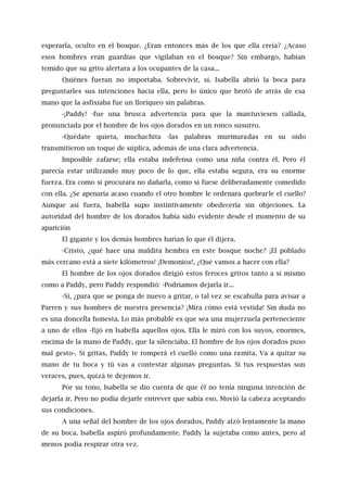 esperarla, oculto en el bosque. ¿Eran entonces más de los que ella creía? ¿Acaso
esos hombres eran guardias que vigilaban en el bosque? Sin embargo, habían
temido que su grito alertara a los ocupantes de la casa...
Quiénes fueran no importaba. Sobrevivir, sí. Isabella abrió la boca para
preguntarles sus intenciones hacia ella, pero lo único que brotó de atrás de esa
mano que la asfixiaba fue un lloriqueo sin palabras.
-¡Paddy! -fue una brusca advertencia para que la mantuviesen callada,
pronunciada por el hombre de los ojos dorados en un ronco susurro.
-Quédate quieta, muchachita -las palabras murmuradas en su oído
transmitieron un toque de súplica, además de una clara advertencia.
Imposible zafarse; ella estaba indefensa como una niña contra él. Pero él
parecía estar utilizando muy poco de lo que, ella estaba segura, era su enorme
fuerza. Era como si procurara no dañarla, como si fuese deliberadamente comedido
con ella. ¿Se apenaría acaso cuando el otro hombre le ordenara quebrarle el cuello?
Aunque así fuera, Isabella supo instintivamente obedecería sin objeciones. La
autoridad del hombre de los dorados había sido evidente desde el momento de su
aparición
El gigante y los demás hombres harían lo que él dijera.
-Cristo, ¿qué hace una maldita hembra en este bosque noche? ¡El poblado
más cercano está a siete kilómetros! ¡Demonios!, ¿Qué vamos a hacer con ella?
El hombre de los ojos dorados dirigió estos feroces gritos tanto a sí mismo
como a Paddy, pero Paddy respondió: -Podríamos dejarla ir...
-Sí, ¿para que se ponga de nuevo a gritar, o tal vez se escabulla para avisar a
Parren y sus hombres de nuestra presencia? ¡Mira cómo está vestida! Sin duda no
es una doncella honesta. Lo más probable es que sea una mujerzuela perteneciente
a uno de ellos -fijó en Isabella aquellos ojos. Ella le miró con los suyos, enormes,
encima de la mano de Paddy, que la silenciaba. El hombre de los ojos dorados puso
mal gesto-. Si gritas, Paddy te romperá el cuello como una ramita. Va a quitar su
mano de tu boca y tú vas a contestar algunas preguntas. Si tus respuestas son
veraces, pues, quizá te dejemos ir.
Por su tono, Isabella se dio cuenta de que él no tenía ninguna intención de
dejarla ir. Pero no podía dejarle entrever que sabía eso. Movió la cabeza aceptando
sus condiciones.
A una señal del hombre de los ojos dorados, Paddy alzó lentamente la mano
de su boca. Isabella aspiró profundamente. Paddy la sujetaba como antes, pero al
menos podía respirar otra vez.
 