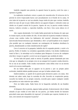 Isabella empuñó una pistola, la apuntó hacia la puerta, cerró los ojos y
oprimió el gatillo.
La explosión resultante estuvo a punto de ensordecerla. El retroceso de la
pistola la envió tropezando hasta caer pesadamente en el borde de la cama. Al
otro lado de la puerta se oyó un alarido, luego ruido de pies que corrían. Isabella
abrió los ojos de par en par. Había abierto un agujero limpio y redondo como un
chelín en el panel central de la puerta. Aparte de eso, la puerta estaba todavía
intacta, todavía cerrada y, esperaba Isabella, con llave. Esta yacía ahora en el
suelo.
Alec seguía durmiendo. Si el ruido había penetrado las brumas de opio que
lo tenían sujeto, no dio señales de ello. Al otro lado de la puerta reinaba el silencio.
¿Acaso eran sordos todos los habitantes del mesón? ¿Dormían todos en la
narcotizada bienaventuranza que dominaba a Alec? ¿O participaban en la conjura?
¿Era posible que en cualquier instante un contingente de hombres derribara la
puerta, abandonando ya toda consideración de sigilo?
Con el corazón en la garganta, Isabella alzó la segunda pistola y corrió a la
puerta. Probó el tirador. La cerradura aguantaba todavía. Con dedos temblorosos
tomó la llave y la introdujo en la cerradura para bloquear el acceso de cualquier
otra llave. Luego se agachó y acercó un ojo al agujero que acababa de abrir.
Al otro lado del panel, nada se movía. El pasillo, apenas iluminado por una
vela que se ahogaba en su propia cera en un anaquel de la pared, estaba desierto.
No se oía ni un sonido. Todo estaba exactamente como debía estar en un mesón
rural en la oscura madrugada.
De no haber sido por el agujero en la puerta y por su propio pulso
acelerado, Isabella habría podido pensar casi que lo había soñado todo.
Enderezándose, se apartó de la puerta para detenerse junto a la cama. Alec
dormía sin saber nada, bajo la custodia de ella. Escuchó su respiración pareja,
escuchó los latidos de su propio corazón, escuchó para captar cualquier sonido
que pudiera ser más siniestro que ambos.
Pero no había nada. Nada fuera de la hogareña melodía de un hombre
dormido.
Al disparar ella la pistola, alguien había gritado. Evidentemente ella le había
atinado al que estaba al otro lado de esa puerta. ¿Lo había herido de bastante
gravedad como para disuadirlo de regresar? ¿O tendría que esperar, helada de te-
mor, otro intento de trasponer la puerta?
 