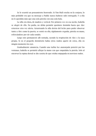 Se le ocurrió un pensamiento horrendo. Si Tim Hull estaba en la conjura, lo
más probable era que su mensaje a Paddy nunca hubiese sido entregado. Y a ella
no le quedaba más que una sola pistola con una sola bala.
La silla era dura, de madera y vertical. Por primera vez en esa noche, Isabella
se alegró de ello. No podía, no debía permitir quedarse dormida hasta que Alec
estuviese otra vez alerta. Arrastrando la silla detrás del lecho para poder observar
tanto a Alec como la puerta, se sentó en ella, rígidamente erguida, pistola en mano,
esforzándose por oír cada sonido.
Largo rato permaneció allí sentada, oyendo la respiración de Alec y la suya
propia. Si en el pequeño dormitorio había otros ruidos aparte de estos, ella en
ningún momento los oyó.
Gradualmente amanecía. Cuando una turbia luz anaranjada penetró por las
ventanas, Isabella se permitió aflojar la mano con que empuñaba la pistola. Solo al
encorvar la espina dorsal se dio cuenta de que estaba empapada en nervioso sudor.
 