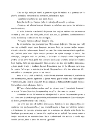 Alec no dijo nada; se limitó a girar sus ojos de Isabella a la puerta y de la
puerta a Isabella en un silencio pensativo. Finalmente dijo:
-Cuéntame exactamente qué pasó. Todo.
Isabella obedeció. Cuando hubo terminado, él sacudió la cabeza.
-Condesa, mi admiración por ti crece a cada hora que pasa. Me asombras
continuamente.
Al oírlo, Isabella se ruborizó de placer. Los elogios habían sido escasos en
su vida, y sabía que uno semejante, dicho por Alec, lo guardaría cuidadosamente
en su memoria y lo atesoraría para siempre.
-Pero ¿qué haremos ahora? -inquirió ella.
La pregunta fue casi quejumbrosa. Alec arrugó la frente. -No creo que Hull
sea tan estúpido como para hacerme asesinar bajo su propio techo, aunque
estuviera involucrado en esto, lo cual no creo. Ha estado demasiado tiempo lejos
de Londres para tener algún interés personal en quién maneja las cosas. Sin
embargo, cualquier cosa es posible, y excluirlo totalmente como sospechoso
podría ser un error fatal. John Ball sabe que estoy aquí y estaría dichoso de verme
bajo tierra... Pero no nos cruzamos hasta después de que ese maldito matasanos
estuvo aquí y te dio el láudano, lo cual demostraría que no fue él quien estuvo en
la puerta. Salvo que la administración de láudano haya sido tan sólo una feliz
coincidencia para quien quiere verme muerto...
Poco a poco calló. Isabella lo observaba en silencio, mientras él, sumido en
sus meditaciones, miraba fijamente la pared. Ahora que él estaba otra vez despierto
y consciente, ella tenía la sensación de que alguien le había quitado un gran peso de
los hombros. Alec sabría qué hacer...
El Tigre echó atrás las mantas, pasó las piernas por el costado de la cama y
se sentó. De inmediato lanzó un gemido y apoyó la cabeza en las manos.
-¡No debes tratar de levantarte! -lo reprendió la joven, deteniéndose junto a
él-. Sabes que el doctor dijo que debías permanecer en cama tres o cuatro días por
lo menos, preferiblemente una semana.
-Ya sé lo que dijo el maldito matasanos. También sé que alguien trata de
matarme con mucho empeño... y que probablemente lo haga muy dichoso matarte
a ti también. No estamos seguros aquí, no lo estamos en ningún sitio donde los
hombres que nos rodean no hayan sido elegidos por su lealtad. Pienso que nuestra
mejor alternativa es encaminarnos hacia Amberwood, sin revelar a nadie que
hemos partido. Mira el patio del mesón, ¿quieres?
 