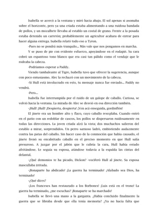 Isabella se acercó a la ventana y miró hacia abajo. El sol apenas si asomaba
sobre el horizonte, pero ya una criada estaba alimentando a una ruidosa bandada
de pollos, y un mozalbete llevaba al establo un costal de grano. Frente a la posada
estaba detenido un carretón; probablemente un agricultor acabara de entrar para
hacer alguna entrega. Isabella relató todo eso a Tyron.
-Pues no se pondrá más tranquilo... Más vale que nos pongamos en marcha.
Y se puso de pie con evidente esfuerzo, apoyándose en el rodapié. Su cara
cobró un espantoso tono blanco que era casi tan pálido como el vendaje que le
rodeaba la cabeza.
-Podríamos esperar a Paddy.
Viendo tambaleante al Tigre, Isabella tuvo que ofrecer la sugerencia, aunque
con poco entusiasmo. Alec la rechazó con un movimiento de la cabeza.
-Si Hull está involucrado en esto, tu mensaje nunca fue enviado... Paddy no
vendrá.
-Pero...
Isabella fue interrumpida por el ruido de un galope de caballo. Curiosa, se
volvió hacia la ventana. La mirada de Alec se desvió en esa dirección también.
-¡Hull! ¡Hull! ¡Despierta, despierta! ¡Ven acá enseguida, gordinflón!
El jinete era un hombre alto y flaco, cuyo caballo resoplaba. Cuando entró
en el patio con un redoblar de cascos, los pollos se dispersaron ruidosamente en
todas las direcciones. La joven criada alzó la vista; dos muchachos salieron del
establo a mirar, sorprendidos. Un perro sarnoso ladró, embistiendo audazmente
contra las patas del caballo. Sin hacer caso de la conmoción que había causado, el
jinete frenó su encabritado caballo en el preciso momento en que Hull salía
presuroso. A juzgar por el jabón que le cubría la cara, Hull había estado
afeitándose. Le seguía su esposa, atándose todavía a la espalda las cintas del
delantal.
-¿Qué demonios te ha picado, Dickon? -vociferó Hull al jinete. Su esposa
mascullaba irritada.
-¡Bonaparte ha abdicado! ¡La guerra ha terminado! ¡Alabado sea Dios, ha
terminado!
-¿Qué dices?
-¡Los franceses han restaurado a los Borbones! ¡Luis está en el trono! La
guerra ha terminado, ¿me escuchas? ¡Bonaparte se ha marchado!
Isabella se llevó una mano a la garganta. ¿Había concluido finalmente la
guerra que se libraba desde que ella tenía memoria? ¿Ya no hacía falta que
 
